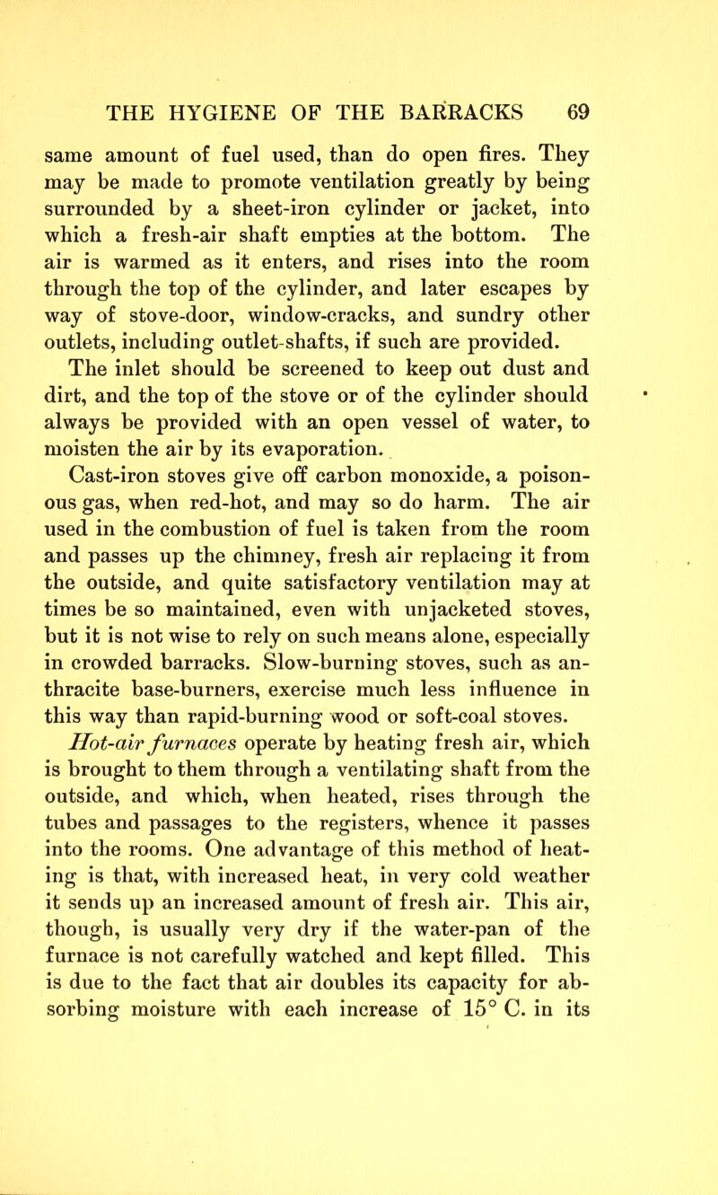 same amount of fuel used, than do open fires. They may be made to promote ventilation greatly by being surrounded by a sheet-iron cylinder or jacket, into which a fresh-air shaft empties at the bottom. The air is warmed as it enters, and rises into the room through the top of the cylinder, and later escapes by way of stove-door, window-cracks, and sundry other outlets, including outlet-shafts, if such are provided. The inlet should be screened to keep out dust and dirt, and the top of the stove or of the cylinder should always be provided with an open vessel of water, to moisten the air by its evaporation. Cast-iron stoves give off carbon monoxide, a poison- ous gas, when red-hot, and may so do harm. The air used in the combustion of fuel is taken from the room and passes up the chimney, fresh air replacing it from the outside, and quite satisfactory ventilation may at times be so maintained, even with unjacketed stoves, but it is not wise to rely on such means alone, especially in crowded barracks. Slow-burning stoves, such as an- thracite base-burners, exercise much less influence in this way than rapid-burning wood or soft-coal stoves. Hot-air furnaces operate by heating fresh air, which is brought to them through a ventilating shaft from the outside, and which, when heated, rises through the tubes and passages to the registers, whence it passes into the rooms. One advantage of this method of heat- ing is that, with increased heat, in very cold weather it sends up an increased amount of fresh air. This air, though, is usually very dry if the water-pan of the furnace is not carefully watched and kept filled. This is due to the fact that air doubles its capacity for ab- sorbing moisture with each increase of 15° C. in its