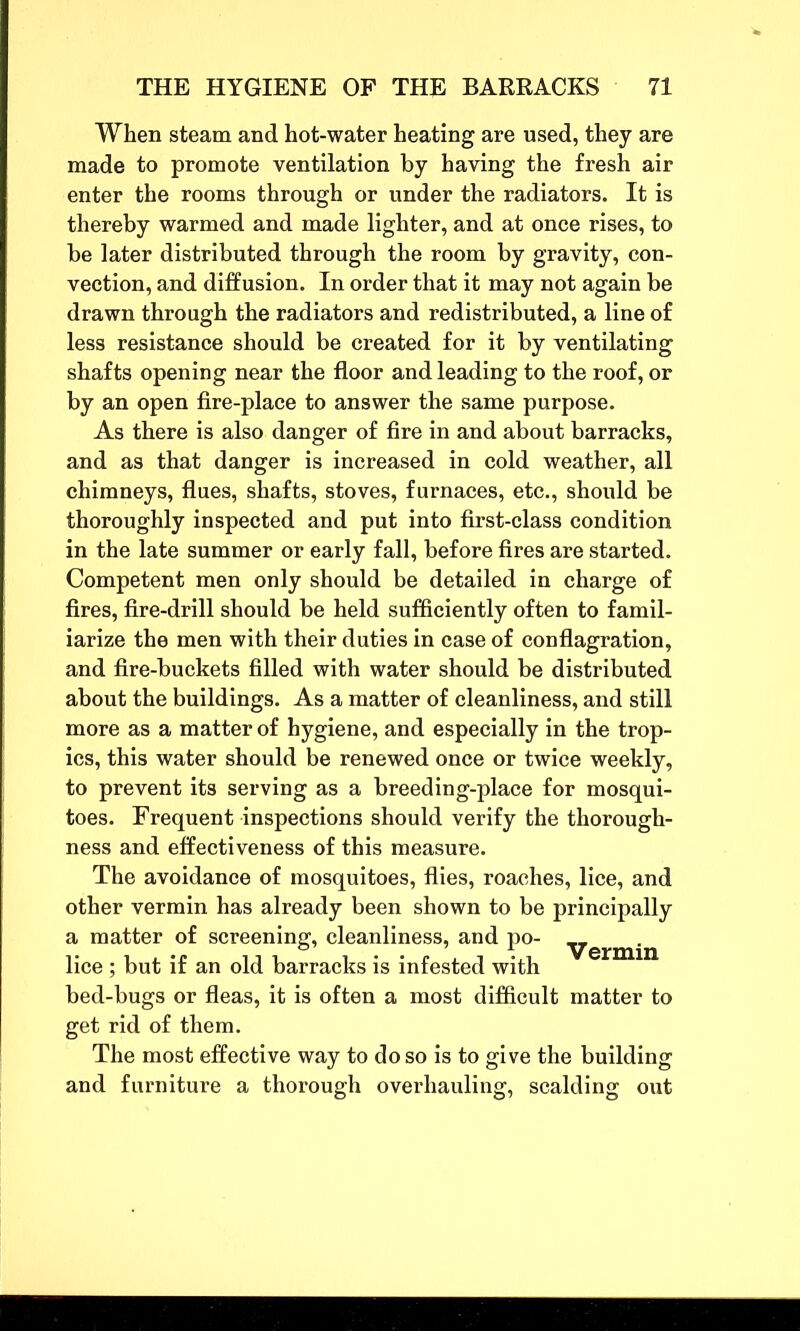 When steam and hot-water heating are used, they are made to promote ventilation by having the fresh air enter the rooms through or under the radiators. It is thereby warmed and made lighter, and at once rises, to be later distributed through the room by gravity, con- vection, and diffusion. In order that it may not again be drawn through the radiators and redistributed, a line of less resistance should be created for it by ventilating shafts opening near the floor and leading to the roof, or by an open fire-place to answer the same purpose. As there is also danger of fire in and about barracks, and as that danger is increased in cold weather, all chimneys, flues, shafts, stoves, furnaces, etc., should be thoroughly inspected and put into first-class condition in the late summer or early fall, before fires are started. Competent men only should be detailed in charge of fires, fire-drill should be held sufficiently often to famil- iarize the men with their duties in case of conflagration, and fire-buckets filled with water should be distributed about the buildings. As a matter of cleanliness, and still more as a matter of hygiene, and especially in the trop- ics, this water should be renewed once or twice weekly, to prevent its serving as a breeding-place for mosqui- toes. Frequent inspections should verify the thorough- ness and effectiveness of this measure. The avoidance of mosquitoes, flies, roaches, lice, and other vermin has already been shown to be principally a matter of screening, cleanliness, and po- ■y’erm'n lice ; but if an old barracks is infested with bed-bugs or fleas, it is often a most difficult matter to get rid of them. The most effective way to do so is to give the building and furniture a thorough overhauling, scalding out
