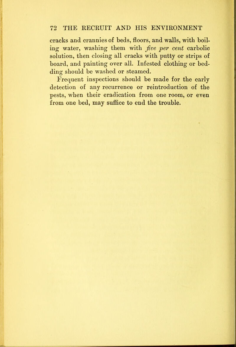 cracks and crannies of beds, floors, and walls, with boil- ing water, washing them with five per cent carbolic solution, then closing all cracks with putty or strips of board, and painting over all. Infested clothing or bed- ding should be washed or steamed. Frequent inspections should be made for the early detection of any recurrence or reintroduction of the pests, when their eradication from one room, or even from one bed, may suffice to end the trouble.
