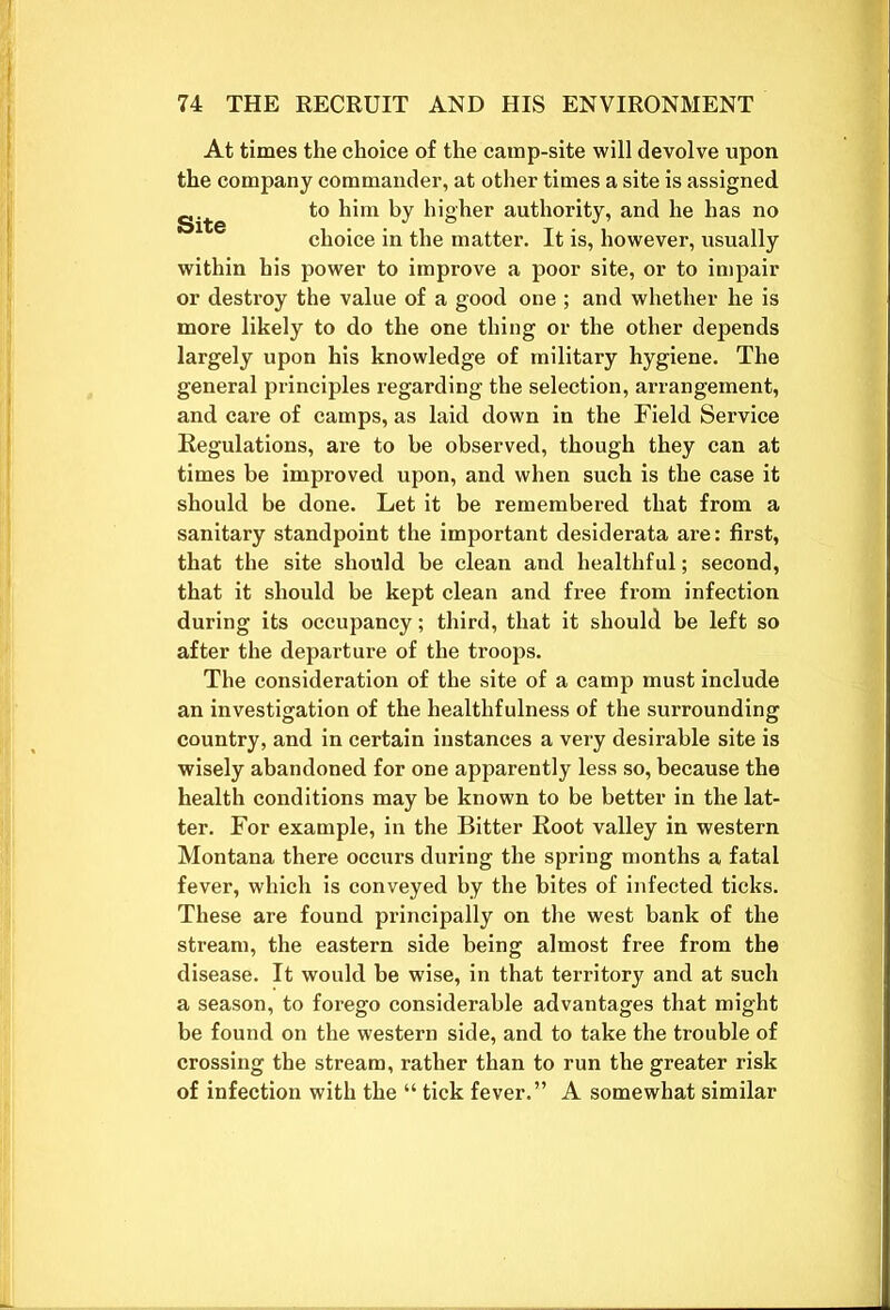 At times the choice of the camp-site will devolve upon the company commander, at other times a site is assigned to him by higher authority, and he has no choice in the matter. It is, however, usually within his power to improve a poor site, or to impair or destroy the value of a good one ; and whether he is more likely to do the one thing or the other depends largely upon his knowledge of military hygiene. The general principles regarding the selection, arrangement, and care of camps, as laid down in the Field Service Regulations, are to be observed, though they can at times be improved upon, and when such is the case it should be done. Let it be remembered that from a sanitary standpoint the important desiderata are: first, that the site should be clean and healthful; second, that it should be kept clean and free from infection during its occupancy; third, that it should be left so after the departure of the troops. The consideration of the site of a camp must include an investigation of the healthfulness of the surrounding country, and in certain instances a very desirable site is wisely abandoned for one apparently less so, because the health conditions may be known to be better in the lat- ter. For example, in the Bitter Root valley in western Montana there occurs during the spring months a fatal fever, which is conveyed by the bites of infected ticks. These are found principally on the west bank of the stream, the eastern side being almost free from the disease. It would be wise, in that territory and at such a season, to forego considerable advantages that might be found on the western side, and to take the trouble of crossing the stream, rather than to run the greater risk of infection with the “ tick fever.” A somewhat similar