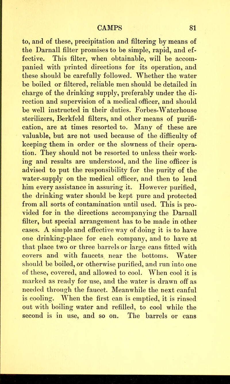 to, and of these, precipitation and filtering by means of the Darnall filter promises to be simple, rapid, and ef- fective. This filter, when obtainable, will be accom- panied with printed directions for its operation, and these should be carefully followed. Whether the water be boiled or filtered, reliable men should be detailed in charge of the drinking supply, preferably under the di- rection and supervision of a medical officer, and should be well instructed in their duties. Forbes-Waterhouse sterilizers, Berkfeld filters, and other means of purifi- cation, are at times resorted to. Many of these are valuable, but are not used because of the difficulty of keeping them in order or the slowness of their opera- tion. They should not be resorted to unless their work- ing and results are understood, and the line officer is advised to put the responsibility for the purity of the water-supply on the medical officer, and then to lend him every assistance in assuring it. However purified, the drinking water should be kept pure and protected from all sorts of contamination until used. This is pro- vided for in the directions accompanying the Darnall filter, but special arrangement has to be made in other cases. A simple and effective way of doing it is to have one drinking-place for each company, and to have at that place two or three barrels or large cans fitted with covers and with faucets, near the bottoms. Water should be boiled, or otherwise purified, and run into one of these, covered, and allowed to cool. When cool it is marked as ready for use, and the water is drawn off as needed through the faucet. Meanwhile the next canful is cooling. When the first can is emptied, it is rinsed out with boiling water and refilled, to cool while the second is in use, and so on. The barrels or cans