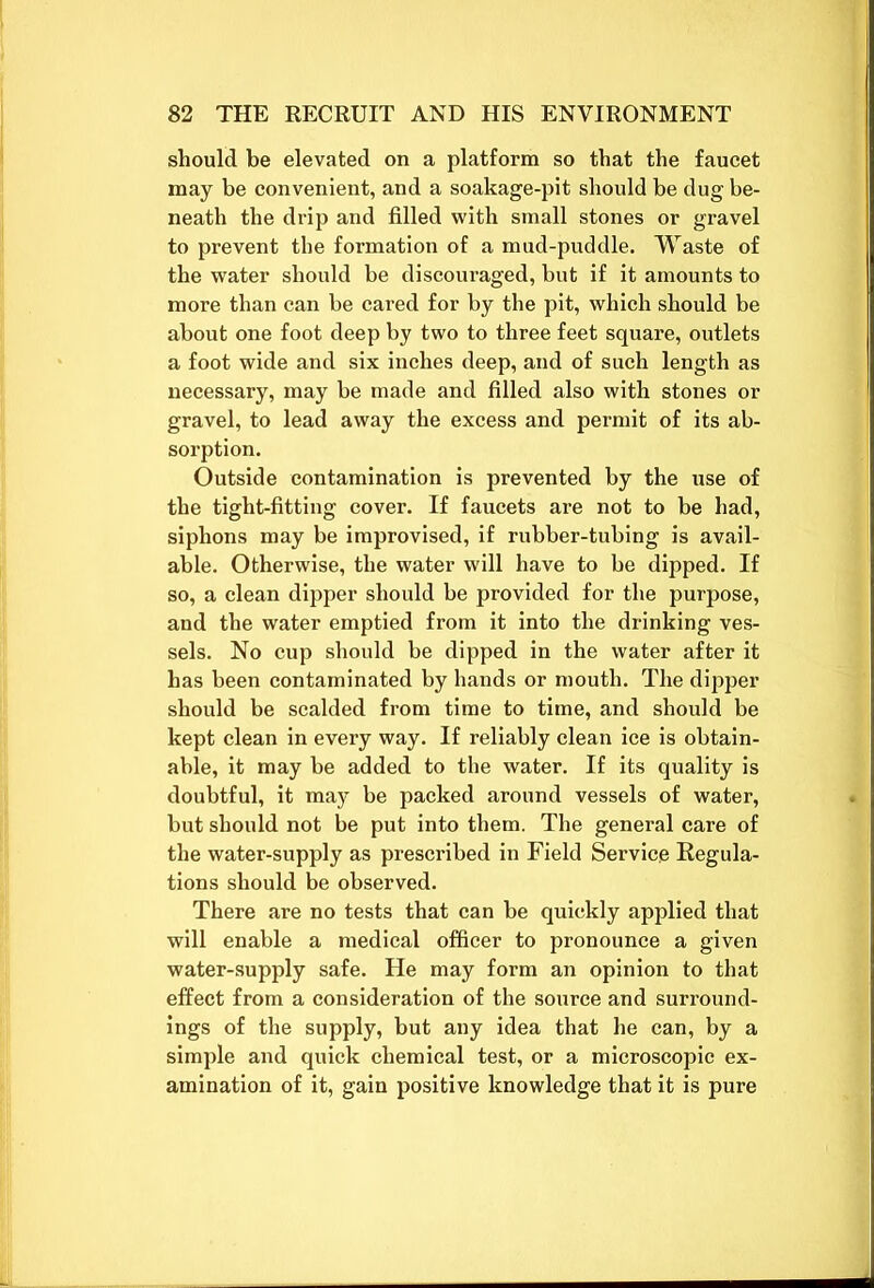 should be elevated on a platform so that the faucet may be convenient, and a soakage-pit should be dug be- neath the drip and filled with small stones or gravel to prevent the formation of a mud-puddle. Waste of the water should be discouraged, but if it amounts to more than can be cared for by the pit, which should be about one foot deep by two to three feet square, outlets a foot wide and six inches deep, and of such length as necessary, may be made and filled also with stones or gravel, to lead away the excess and permit of its ab- sorption. Outside contamination is prevented by the use of the tight-fitting cover. If faucets are not to be had, siphons may be improvised, if rubber-tubing is avail- able. Otherwise, the water will have to be dipped. If so, a clean dipper should be provided for the purpose, and the water emptied from it into the drinking ves- sels. No cup should be dipped in the water after it has been contaminated by hands or mouth. The dipper should be scalded from time to time, and should be kept clean in every way. If reliably clean ice is obtain- able, it may be added to the water. If its quality is doubtful, it may be packed around vessels of water, but should not be put into them. The general care of the water-supply as prescribed in Field Service Regula- tions should be observed. There are no tests that can be quickly applied that will enable a medical officer to pronounce a given water-supply safe. He may form an opinion to that effect from a consideration of the source and surround- ings of the supply, but any idea that he can, by a simple and quick chemical test, or a microscopic ex- amination of it, gain positive knowledge that it is pure