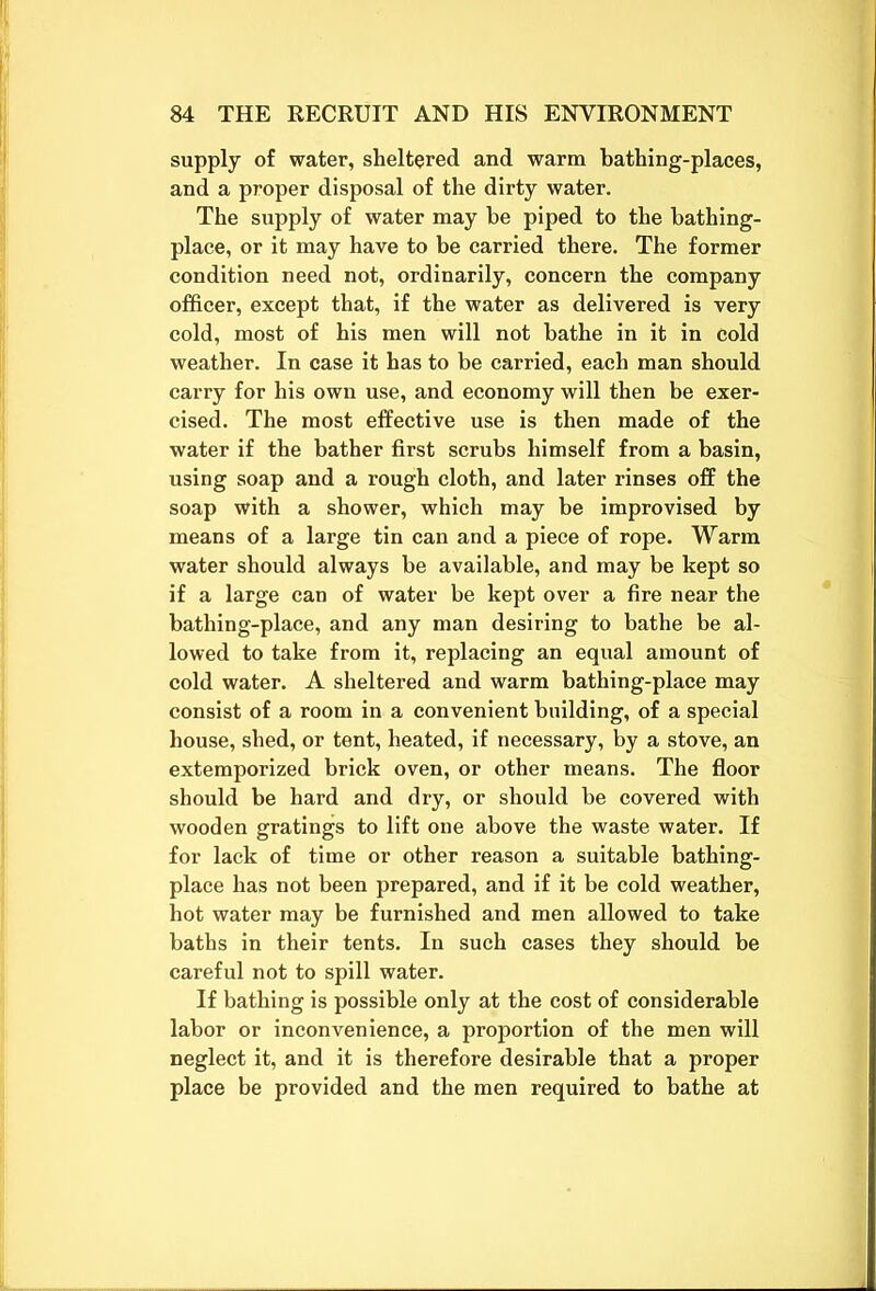 supply of water, sheltered and warm bathing-places, and a proper disposal of the dirty water. The supply of water may be piped to the bathing- place, or it may have to be carried there. The former condition need not, ordinarily, concern the company officer, except that, if the water as delivered is very cold, most of his men will not bathe in it in cold weather. In case it has to be carried, each man should carry for his own use, and economy will then be exer- cised. The most effective use is then made of the water if the bather first scrubs himself from a basin, using soap and a rough cloth, and later rinses off the soap with a shower, which may be improvised by means of a large tin can and a piece of rope. Warm water should always be available, and may be kept so if a large can of water be kept over a fire near the bathing-place, and any man desiring to bathe be al- lowed to take from it, replacing an equal amount of cold water. A sheltered and warm bathing-place may consist of a room in a convenient building, of a special house, shed, or tent, heated, if necessary, by a stove, an extemporized brick oven, or other means. The floor should be hard and dry, or should be covered with wooden gratings to lift one above the waste water. If for lack of time or other reason a suitable bathing- place has not been prepared, and if it be cold weather, hot water may be furnished and men allowed to take baths in their tents. In such cases they should be careful not to spill water. If bathing is possible only at the cost of considerable labor or inconvenience, a proportion of the men will neglect it, and it is therefore desirable that a proper place be provided and the men required to bathe at