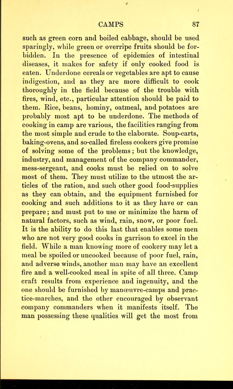 such as green corn and boiled cabbage, should be used sparingly, while green or overripe fruits should be for- bidden. In the presence of epidemics of intestinal diseases, it makes for safety if only cooked food is eaten. Underdone cereals or vegetables are apt to cause indigestion, and as they are more difficult to cook thoroughly in the field because of the trouble with fires, wind, etc., particular attention should be paid to them. Eice, beans, hominy, oatmeal, and potatoes are probably most apt to be underdone. The methods of cooking in camp are various, the facilities ranging from the most simple and crude to the elaborate. Soup-carts, baking-ovens, and so-called fireless cookers give promise of solving some of the problems; but the knowledge, industry, and management of the company commander, mess-sergeant, and cooks must be relied on to solve most of them. They must utilize to the utmost the ar- ticles of the ration, and such other good food-supplies as they can obtain, and the equipment furnished for cooking and such additions to it as they have or can prepare; and must put to use or minimize the harm of natural factors, such as wind, rain, snow, or poor fuel. It is the ability to do this last that enables some men who are not very good cooks in garrison to excel in the field. While a man knowing more of cookery may let a meal be spoiled or uncooked because of poor fuel, rain, and adverse winds, another man may have an excellent fire and a well-cooked meal in spite of all three. Camp craft results from experience and ingenuity, and the one should be furnished by manoeuvre-camps and prac- tice-marches, and the other encouraged by observant company commanders when it manifests itself. The man possessing these qualities will get the most from