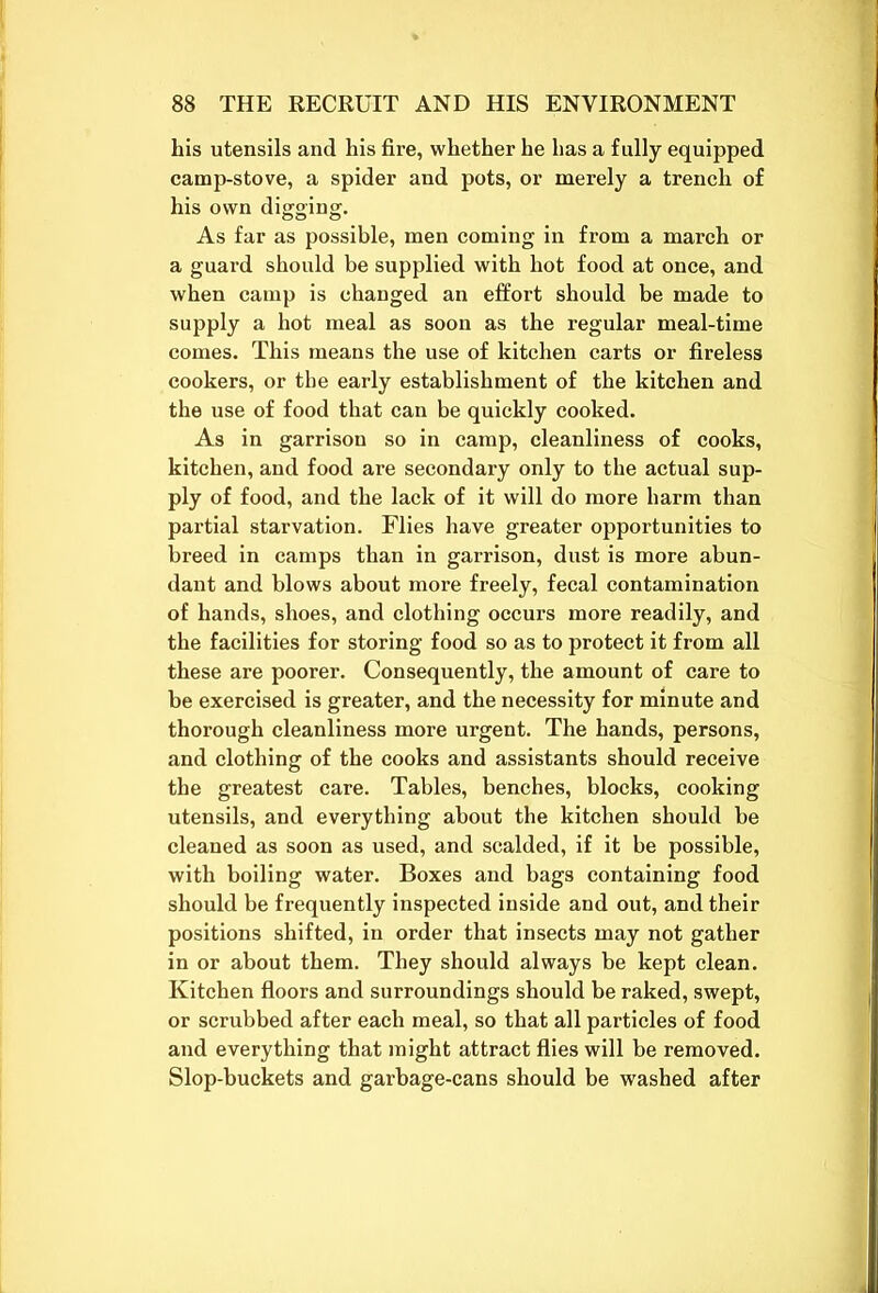 his utensils and his fire, whether he has a fully equipped camp-stove, a spider and pots, or merely a trench of his own digging. As far as possible, men coming in from a march or a guard should be supplied with hot food at once, and when camp is changed an effort should be made to supply a hot meal as soon as the regular meal-time comes. This means the use of kitchen carts or fireless cookers, or the early establishment of the kitchen and the use of food that can be quickly cooked. As in garrison so in camp, cleanliness of cooks, kitchen, and food are secondary only to the actual sup- ply of food, and the lack of it will do more harm than partial starvation. Flies have greater opportunities to breed in camps than in garrison, dust is more abun- dant and blows about more freely, fecal contamination of hands, shoes, and clothing occurs more readily, and the facilities for storing food so as to protect it from all these are poorer. Consequently, the amount of care to be exercised is greater, and the necessity for minute and thorough cleanliness more urgent. The hands, persons, and clothing of the cooks and assistants should receive the greatest care. Tables, benches, blocks, cooking utensils, and everything about the kitchen should be cleaned as soon as used, and scalded, if it be possible, with boiling water. Boxes and bags containing food should be frequently inspected inside and out, and their positions shifted, in order that insects may not gather in or about them. They should always be kept clean. Kitchen floors and surroundings should be raked, swept, or scrubbed after each meal, so that all particles of food and everything that might attract flies will be removed. Slop-buckets and garbage-cans should be washed after