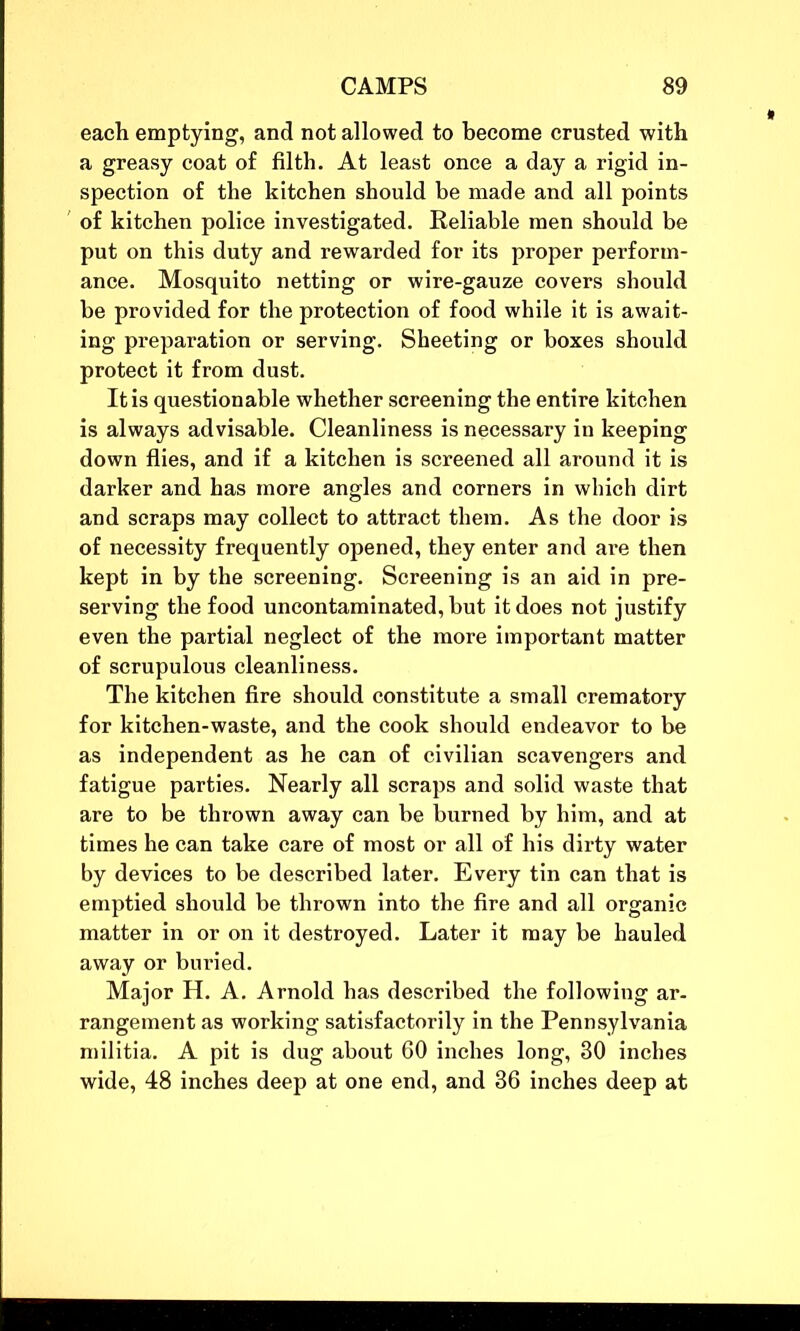 each emptying, and not allowed to become crusted with a greasy coat of filth. At least once a day a rigid in- spection of the kitchen should be made and all points of kitchen police investigated. Reliable men should be put on this duty and rewarded for its proper perform- ance. Mosquito netting or wire-gauze covers should be provided for the protection of food while it is await- ing preparation or serving. Sheeting or boxes should protect it from dust. It is questionable whether screening the entire kitchen is always advisable. Cleanliness is necessary in keeping down flies, and if a kitchen is screened all around it is darker and has more angles and corners in which dirt and scraps may collect to attract them. As the door is of necessity frequently opened, they enter and are then kept in by the screening. Screening is an aid in pre- serving the food uncontaminated, but it does not justify even the partial neglect of the more important matter of scrupulous cleanliness. The kitchen fire should constitute a small crematory for kitchen-waste, and the cook should endeavor to be as independent as he can of civilian scavengers and fatigue parties. Nearly all scraps and solid waste that are to be thrown away can be burned by him, and at times he can take care of most or all of his dirty water by devices to be described later. Every tin can that is emptied should be thrown into the fire and all organic matter in or on it destroyed. Later it may be hauled away or buried. Major H. A. Arnold has described the following ar- rangement as working satisfactorily in the Pennsylvania militia. A pit is dug about 60 inches long, 30 inches wide, 48 inches deep at one end, and 36 inches deep at