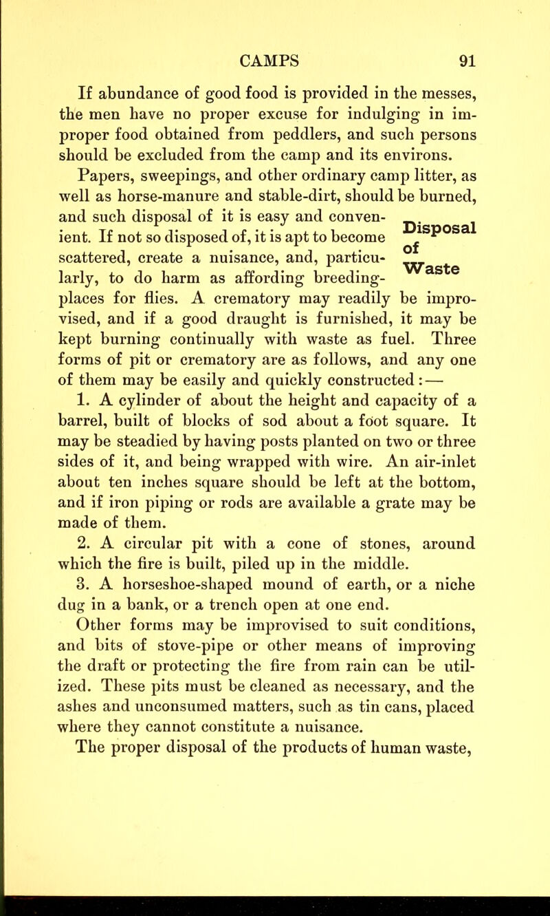 If abundance of good food is provided in the messes, the men have no proper excuse for indulging in im- proper food obtained from peddlers, and such persons should be excluded from the camp and its environs. Papers, sweepings, and other ordinary camp litter, as well as horse-manure and stable-dirt, should be burned, and such disposal of it is easy and conven- ient. If not so disposed of, it is apt to become ^  scattered, create a nuisance, and, particu- larly, to do harm as affording breeding- places for flies. A crematory may readily be impro- vised, and if a good draught is furnished, it may be kept burning continually with waste as fuel. Three forms of pit or crematory are as follows, and any one of them may be easily and quickly constructed: — 1. A cylinder of about the height and capacity of a barrel, built of blocks of sod about a foot square. It may be steadied by having posts planted on two or three sides of it, and being wrapped with wire. An air-inlet about ten inches square should be left at the bottom, and if iron piping or rods are available a grate may be made of them. 2. A circular pit with a cone of stones, around which the fire is built, piled up in the middle. 3. A horseshoe-shaped mound of earth, or a niche dug in a bank, or a trench open at one end. Other forms may be improvised to suit conditions, and bits of stove-pipe or other means of improving the draft or protecting the fire from rain can be util- ized. These pits must be cleaned as necessary, and the ashes and unconsumed matters, such as tin cans, placed where they cannot constitute a nuisance. The proper disposal of the products of human waste,