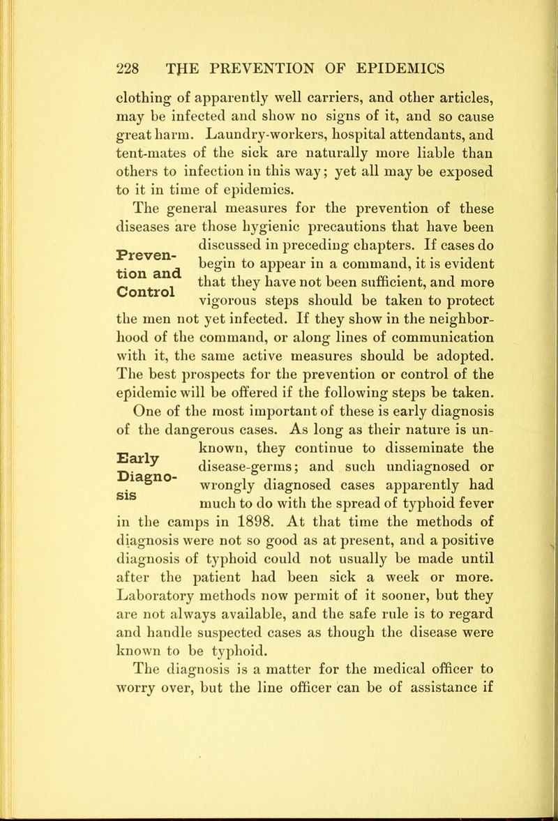 clothing of apparently well carriers, and other articles, may be infected and show no signs of it, and so cause great harm. Laundry-workers, hospital attendants, and tent-mates of the sick are naturally more liable than others to infection in this way; yet all may be exposed to it in time of epidemics. The general measures for the prevention of these diseases are those hygienic precautions that have been discussed in preceding chapters. If cases do begin to appear in a command, it is evident Preven- tion and Control that they have not been sufficient, and more vigorous steps should be taken to protect the men not yet infected. If they show in the neighbor- hood of the command, or along lines of communication with it, the same active measures should be adopted. The best prospects for the prevention or control of the epidemic will be offered if the following steps be taken. One of the most important of these is early diagnosis of the dangerous cases. As long as their nature is un- known, they continue to disseminate the disease-germs; and such undiagnosed or Early Diagno- wrongly diagnosed cases apparently had much to do with the spread of typhoid fever in the camps in 1898. At that time the methods of diagnosis were not so good as at present, and a positive diagnosis of typhoid could not usually he made until after the patient had been sick a week or more. Laboratory methods now permit of it sooner, but they are not always available, and the safe rule is to regard and handle suspected cases as though the disease were known to be typhoid. The diagnosis is a matter for the medical officer to worry over, but the line officer can be of assistance if