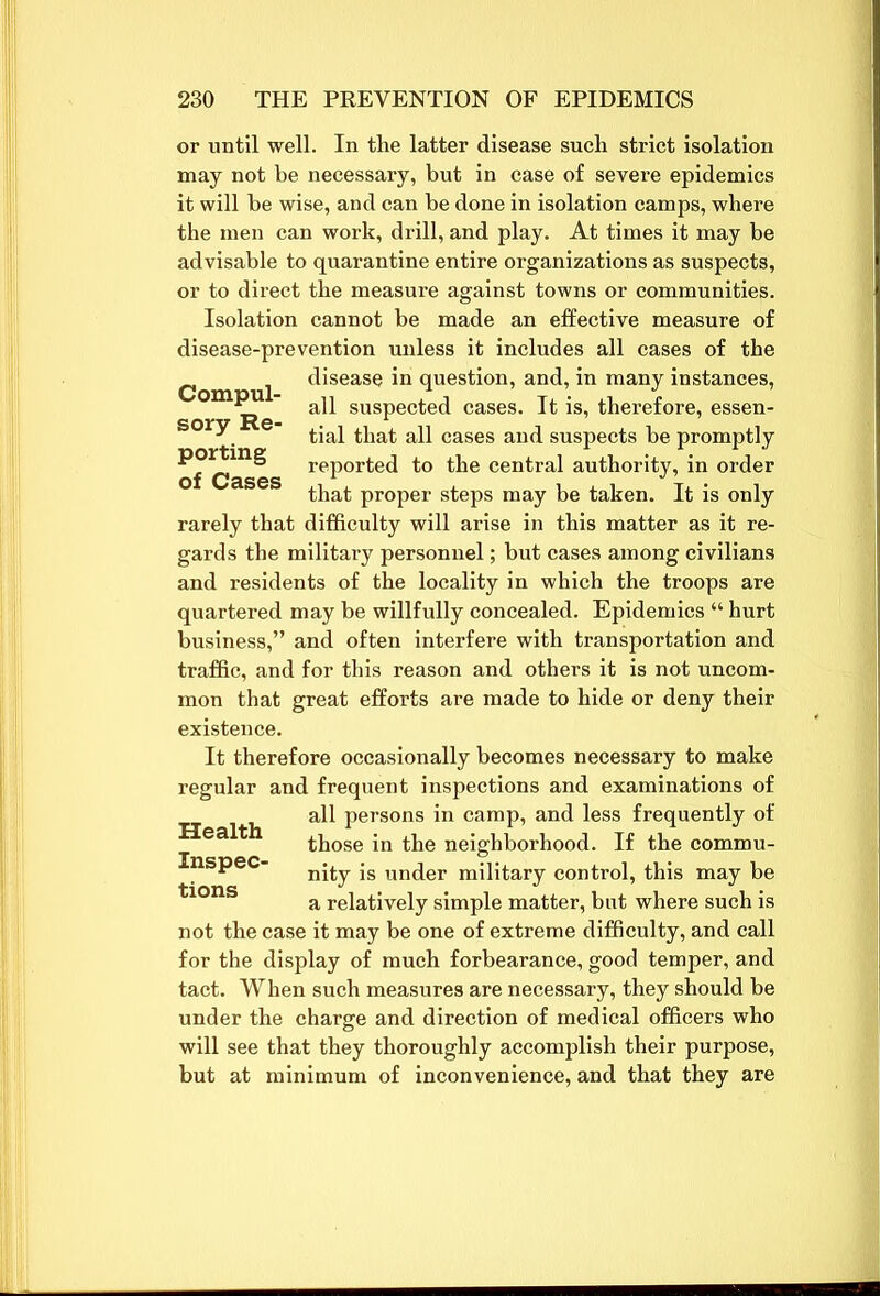 Compul- sory Re- porting of Cases or until well. In the latter disease such strict isolation may not be necessary, but in case of severe epidemics it will be wise, and can be done in isolation camps, where the men can work, drill, and play. At times it may be advisable to quarantine entire organizations as suspects, or to direct the measure against towns or communities. Isolation cannot be made an effective measure of disease-prevention unless it includes all cases of the disease in question, and, in many instances, all suspected cases. It is, therefore, essen- tial that all cases and suspects be promptly reported to the central authority, in order that proper steps may be taken. It is only rarely that difficulty will arise in this matter as it re- gards the military personnel; but cases among civilians and residents of the locality in which the troops are quartered may be willfully concealed. Epidemics “ hurt business,” and often interfere with transportation and traffic, and for this reason and others it is not uncom- mon that great efforts are made to hide or deny their existence. It therefore occasionally becomes necessary to make regular and frequent inspections and examinations of all persons in camp, and less frequently of those in the neighborhood. If the commu- Health Inspec- tions nity is under military control, this may be a relatively simple matter, but where such is not the case it may be one of extreme difficulty, and call for the display of much forbearance, good temper, and tact. When such measures are necessary, they should be under the charge and direction of medical officers who will see that they thoroughly accomplish their purpose, but at minimum of inconvenience, and that they are