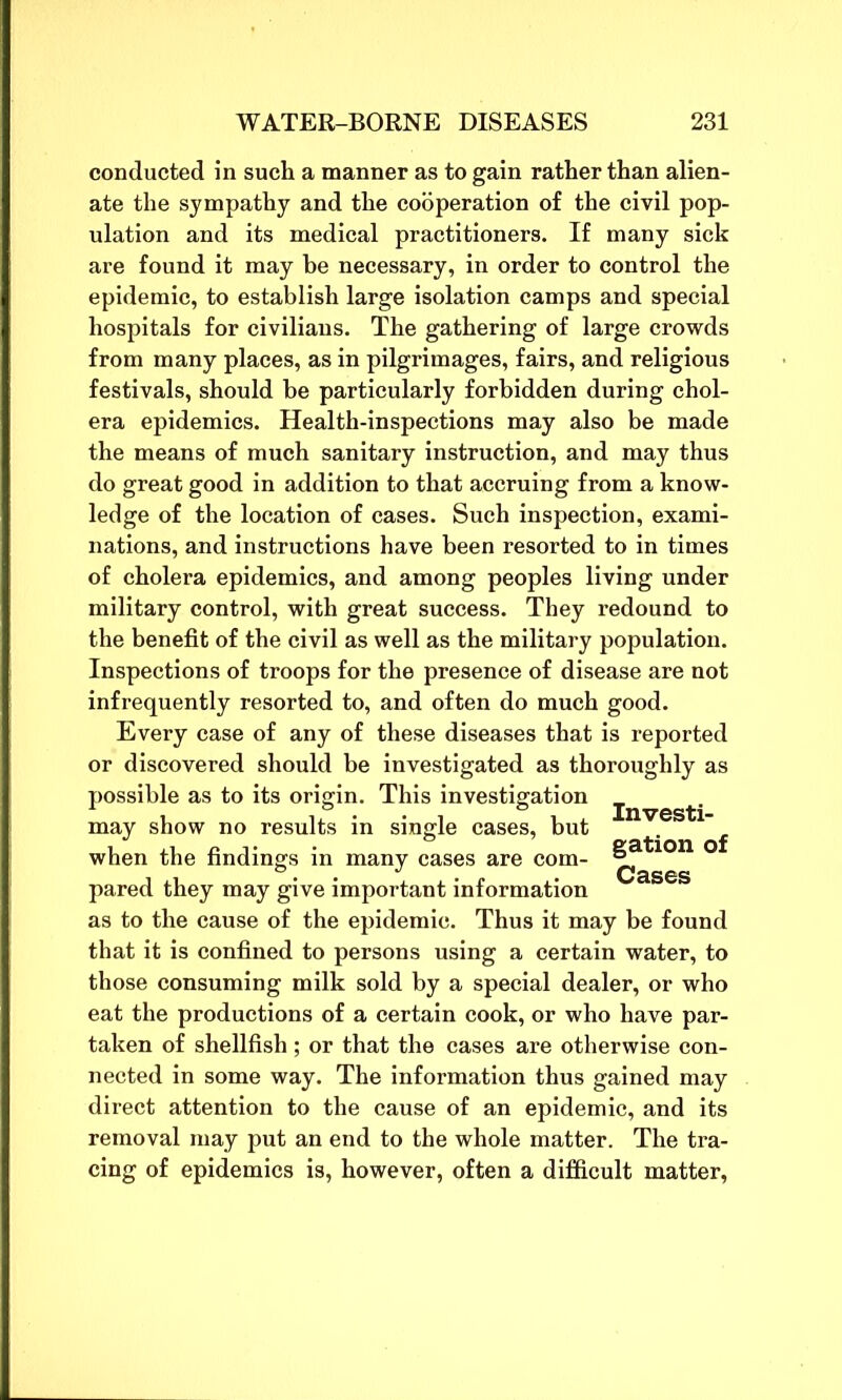 conducted in such a manner as to gain rather than alien- ate the sympathy and the cooperation of the civil pop- ulation and its medical practitioners. If many sick are found it may be necessary, in order to control the epidemic, to establish large isolation camps and special hospitals for civilians. The gathering of large crowds from many places, as in pilgrimages, fairs, and religious festivals, should be particularly forbidden during chol- era epidemics. Health-inspections may also be made the means of much sanitary instruction, and may thus do great good in addition to that accruing from a know- ledge of the location of cases. Such inspection, exami- nations, and instructions have been resorted to in times of cholera epidemics, and among peoples living under military control, with great success. They redound to the benefit of the civil as well as the military population. Inspections of troops for the presence of disease are not infrequently resorted to, and often do much good. Every case of any of these diseases that is reported or discovered should be investigated as thoroughly as possible as to its origin. This investigation may show no results in single cases, but Investi- gation of Cases when the findings in many cases are com- pared they may give important information as to the cause of the epidemic. Thus it may be found that it is confined to persons using a certain water, to those consuming milk sold by a special dealer, or who eat the productions of a certain cook, or who have par- taken of shellfish; or that the cases are otherwise con- nected in some way. The information thus gained may direct attention to the cause of an epidemic, and its removal may put an end to the whole matter. The tra- cing of epidemics is, however, often a difficult matter,