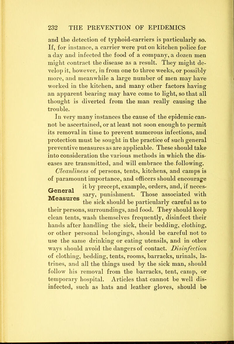 and the detection of typhoid-carriers is particularly so. If, for instance, a carrier were put on kitchen police for a day and infected the food of a company, a dozen men might contract the disease as a result. They might de- velop it, however, in from one to three weeks, or possibly more, and meanwhile a large number of men may have worked in the kitchen, and many other factors having an apparent bearing may have come to light, so that all thought is diverted from the man really causing the trouble. In very many instances the cause of the epidemic can- not be ascertained, or at least not soon enough to pex-mit its removal in time to prevent numerous infections, and protection must be sought in the practice of such general preventive measures as are applicable. These should take into consideration the various methods in which the dis- eases are transmitted, and will embrace the following. Cleanliness of persons, tents, kitchens, and camps is of paramount importance, and officers should encourage General ^ ^y precept, example, orders, and, if neces- Measures sarT’ Punis^ment> Those associated with the sick should be particularly careful as to their persons, surroundings, and food. They should keep clean tents, wash themselves frequently, disinfect their hands after handling the sick, their bedding, clothing, or other personal belongings, should be careful not to use the same drinking or eating utensils, and in other ways should avoid the dangers of contact. Disinfection of clothing, bedding, tents, rooms, barracks, urinals, la- trines, and all the things used by the sick man, should follow his removal from the barracks, tent, camp, or temporary hospital. Articles that cannot be well dis- infected, such as hats and leather gloves, should be