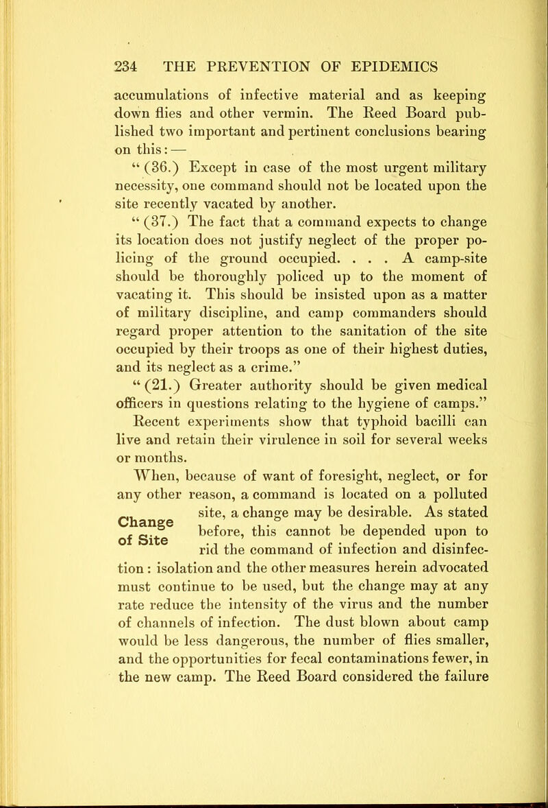 accumulations of infective material and as keeping down flies and other vermin. The Reed Board pub- lished two important and pertinent conclusions bearing on this:— “ (36.) Except in case of the most urgent military- necessity, one command should not be located upon the site recently vacated by another. “ (37.) The fact that a command expects to change its location does not justify neglect of the proper po- licing of the ground occupied. ... A camp-site should be thoroughly policed up to the moment of vacating it. This should be insisted upon as a matter of military discipline, and camp commanders should regard proper attention to the sanitation of the site occupied by their troops as one of their highest duties, and its neglect as a crime.” “(21.) Greater authority should be given medical officers in questions relating to the hygiene of camps.” Recent experiments show that typhoid bacilli can live and retain their virulence in soil for several weeks or months. When, because of want of foresight, neglect, or for any other reason, a command is located on a polluted site, a change may be desirable. As stated of Site before, this cannot be depended upon to rid the command of infection and disinfec- tion : isolation and the other measures herein advocated must continue to be used, but the change may at any rate reduce the intensity of the virus and the number of channels of infection. The dust blown about camp would be less dangerous, the number of flies smaller, and the opportunities for fecal contaminations fewer, in the new camp. The Reed Board considered the failure