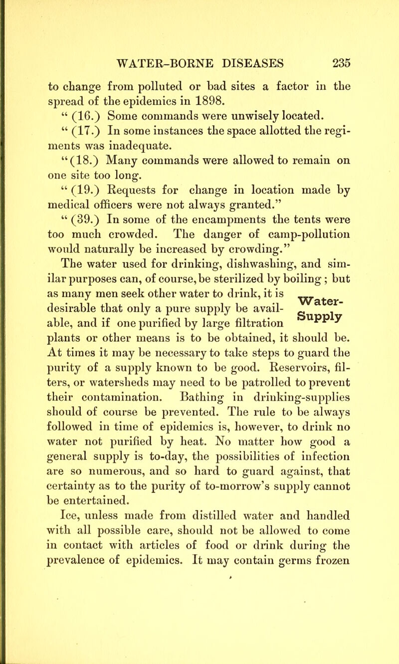 to change from polluted or bad sites a factor in the spread of the epidemics in 1898. “ (16.) Some commands were unwisely located. “ (17.) In some instances the space allotted the regi- ments was inadequate. “(18.) Many commands were allowed to remain on one site too long. “ (19.) Requests for change in location made by medical officers were not always granted.” “ (39.) In some of the encampments the tents were too much crowded. The danger of camp-pollution would naturally be increased by crowding.” The water used for drinking, dishwashing, and sim- ilar purposes can, of course, be sterilized by boiling; but as many men seek other water to drink, it is ■^■a^er desirable that only a pure supply be avail- able, and if one purified by large filtration y plants or other means is to be obtained, it should be. At times it may be necessary to take steps to guard the purity of a supply known to be good. Reservoirs, fil- ters, or watersheds may need to be patrolled to prevent their contamination. Bathing in drinking-supplies should of course be prevented. The rule to be always followed in time of epidemics is, however, to drink no water not purified by heat. No matter how good a general supply is to-day, the possibilities of infection are so numerous, and so hard to guard against, that certainty as to the purity of to-morrow’s supply cannot be entertained. Ice, unless made from distilled water and handled with all possible care, should not be allowed to come in contact with articles of food or drink during the prevalence of epidemics. It may contain germs frozen
