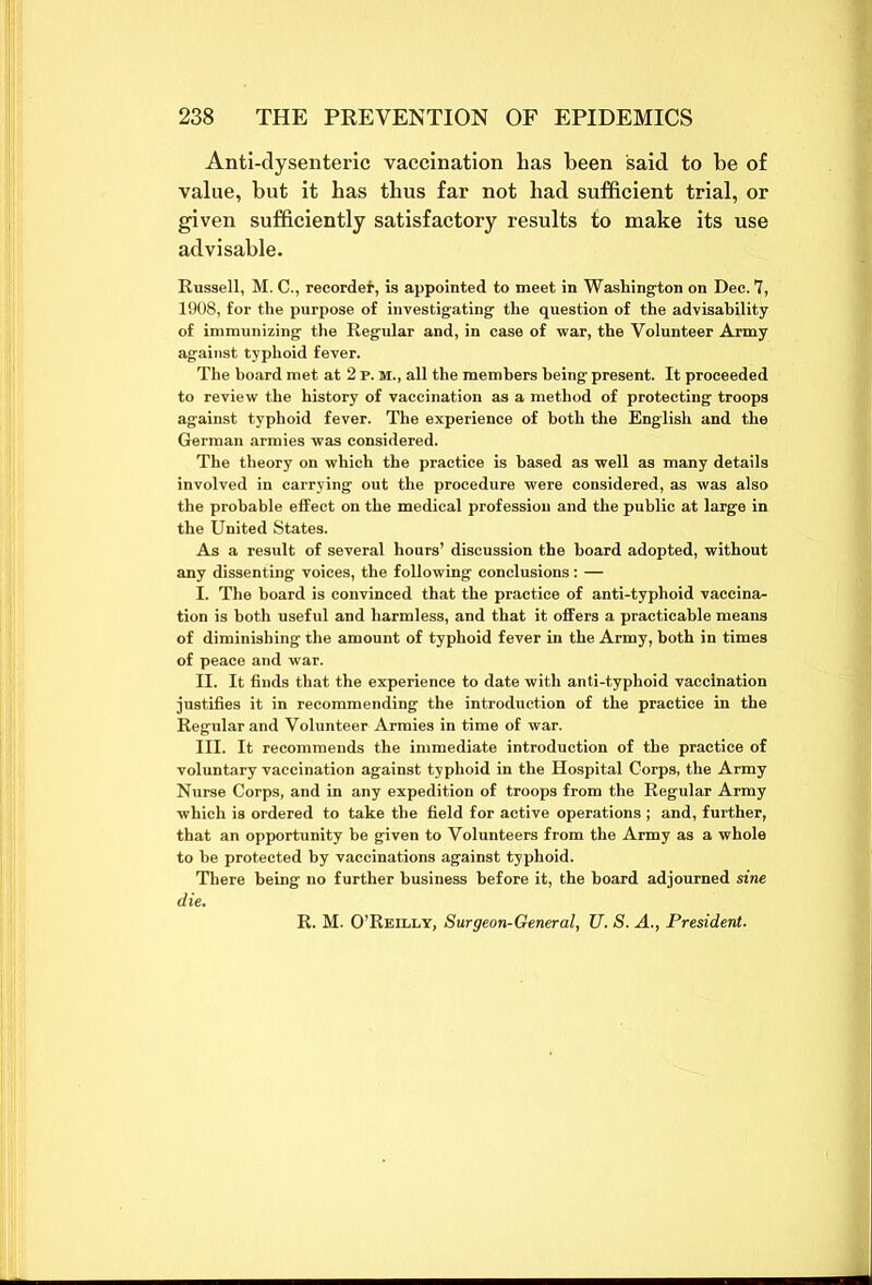 Anti-dysenteric vaccination has been said to be of value, but it has thus far not had sufficient trial, or given sufficiently satisfactory results to make its use advisable. Russell, M. C., recorder, is appointed to meet in Washington on Dec. 7, 1908, for the purpose of investigating the question of the advisability of immunizing the Regular and, in case of war, the Volunteer Army against typhoid fever. The board met at 2 p. m., all the members being present. It proceeded to review the history of vaccination as a method of protecting troops against typhoid fever. The experience of both the English and the German armies was considered. The theory on which the practice is based as well as many details involved in carrying out the procedure were considered, as was also the probable effect on the medical profession and the public at large in the United States. As a result of several hours’ discussion the board adopted, without any dissenting voices, the following conclusions : — I. The hoard is convinced that the practice of anti-typhoid vaccina- tion is both useful and harmless, and that it offers a practicable means of diminishing the amount of typhoid fever in the Army, both in times of peace and war. II. It finds that the experience to date with anti-typhoid vaccination justifies it in recommending the introduction of the practice in the Regular and Volunteer Armies in time of war. III. It recommends the immediate introduction of the practice of voluntary vaccination against typhoid in the Hospital Corps, the Army Nurse Corps, and in any expedition of troops from the Regular Army which is ordered to take the field for active operations ; and, further, that an opportunity be given to Volunteers from the Army as a whole to be protected by vaccinations against typhoid. There being no further business before it, the board adjourned sine R. M. O’Reilly, Surgeon-General, U. S. A., President.