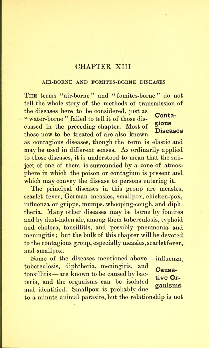 CHAPTER XIII AIR-BORNE AND FOMITES-BORNE DISEASES The terms “air-borne” and “ fomites-borne ” do not tell the whole story of the methods of transmission of the diseases here to be considered, just as ^ “ water-borne ” failed to tell it of those dis- cussed in the preceding chapter. Most of those now to be treated of are also known as contagious diseases, though the term is elastic and may be used in different senses. As ordinarily applied to those diseases, it is understood to mean that the sub- ject of one of them is surrounded by a zone of atmos- phere in which the poison or contagium is present and which may convey the disease to persons entering it. The principal diseases in this group are measles, scarlet fever, German measles, smallpox, chicken-pox, influenza or grippe, mumps, whooping-cough, and diph- theria. Many other diseases may be borne by fomites and by dust-laden air, among them tuberculosis, typhoid and cholera, tonsillitis, and possibly pneumonia and meningitis ; but the bulk of this chapter will be devoted to the contagious group, especially measles, scarlet fever, and smallpox. Some of the diseases mentioned above — influenza, tuberculosis, diphtheria, meningitis, and Qausa tonsillitis — are known to be caused by bac- ^ teria, and the organisms can be isolated and identified. Smallpox is probably due §aiusms to a minute animal parasite, but the relationship is not