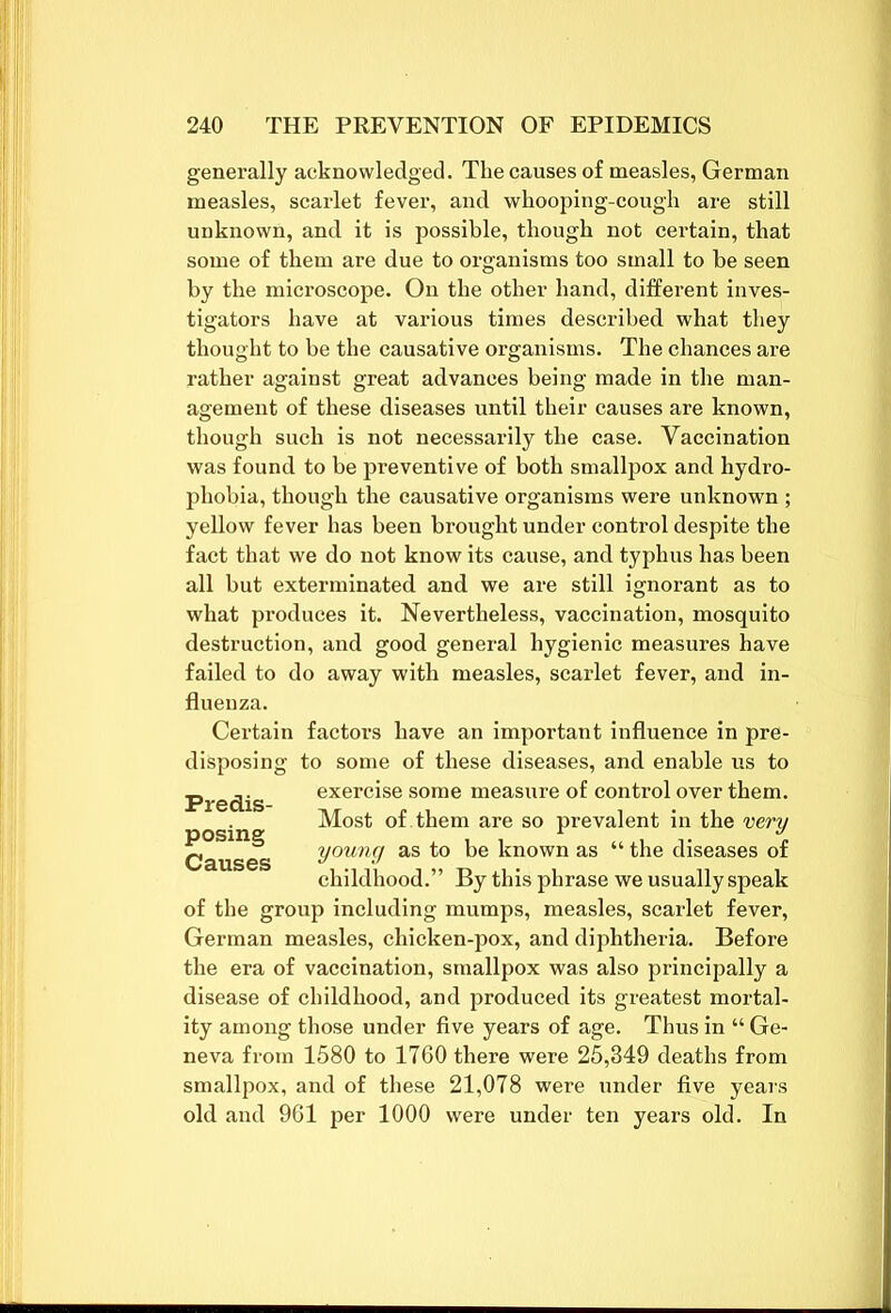 generally acknowledged. The causes of measles, German measles, scarlet fever, and whooping-cough are still unknown, and it is possible, though not certain, that some of them are due to organisms too small to be seen by the microscope. On the other hand, different inves- tigators have at various times described what they thought to be the causative organisms. The chances are rather against great advances being made in the man- agement of these diseases until their causes are known, though such is not necessarily the case. Vaccination was found to be preventive of both smallpox and hydro- phobia, though the causative organisms were unknown ; yellow fever has been brought under control despite the fact that we do not know its cause, and typhus has been all but exterminated and we are still ignorant as to what produces it. Nevertheless, vaccination, mosquito destruction, and good general hygienic measures have failed to do away with measles, scarlet fever, and in- fluenza. Certain factors have an important influence in pre- disposing to some of these diseases, and enable us to exercise some measure of control over them. Most of them are so prevalent in the very young as to be known as “ the diseases of childhood.” By this phrase we usually speak of the group including mumps, measles, scarlet fever, German measles, chicken-pox, and diphtheria. Before the era of vaccination, smallpox was also principally a disease of childhood, and produced its greatest mortal- ity among those under five years of age. Thus in “ Ge- neva from 1580 to 1760 there were 25,849 deaths from smallpox, and of these 21,078 were under five years old and 961 per 1000 were under ten years old. In Predis- posing Causes