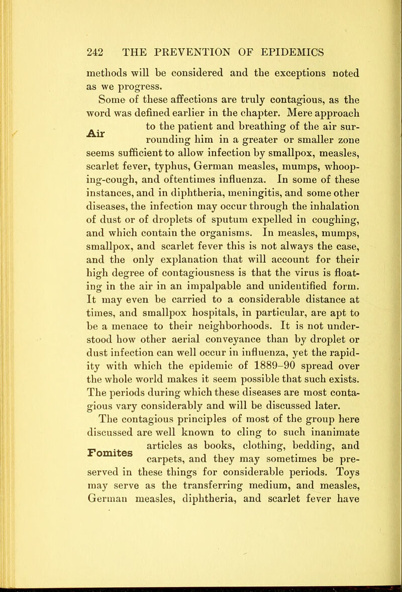 methods will be considered and the exceptions noted as we progress. Some of these affections are truly contagious, as the word was defined earlier in the chapter. Mere approach to the patient and breathing of the air sur- rounding him in a greater or smaller zone seems sufficient to allow infection by smallpox, measles, scarlet fever, typhus, German measles, mumps, whoop- ing-cough, and oftentimes influenza. In some of these instances, and in diphtheria, meningitis, and some other diseases, the infection may occur through the inhalation of dust or of droplets of sputum expelled in coughing, and which contain the organisms. In measles, mumps, smallpox, and scarlet fever this is not always the case, and the only explanation that will account for their high degree of contagiousness is that the virus is float- ing in the air in an impalpable and unidentified form. It may even be carried to a considerable distance at times, and smallpox hospitals, in particular, are apt to be a menace to their neighborhoods. It is not under- stood how other aerial conveyance than by droplet or dust infection can well occur in influenza, yet the rapid- ity with which the epidemic of 1889-90 spread over the whole world makes it seem possible that such exists. The periods during which these diseases are most conta- gious vary considerably and will be discussed later. The contagious principles of most of the group here discussed are well known to cling to such inanimate Fom'tes art*c^es as books, clothing, bedding, and carpets, and they may sometimes be pre- served in these things for considerable periods. Toys may serve as the transferring medium, and measles, German measles, diphtheria, and scarlet fever have