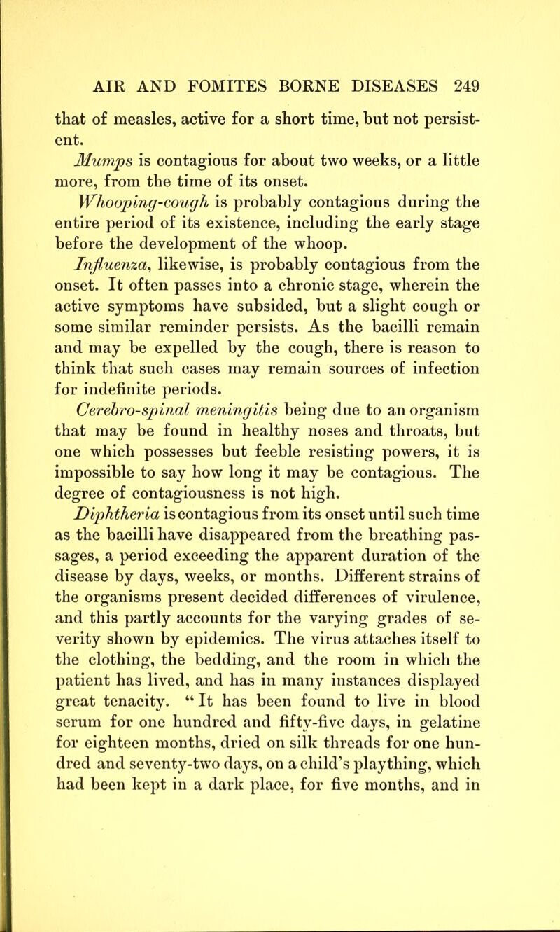 that of measles, active for a short time, but not persist- ent. Mumps is contagious for about two weeks, or a little more, from the time of its onset. Whooping-cough is probably contagious during the entire period of its existence, including the early stage before the development of the whoop. Influenza, likewise, is probably contagious from the onset. It often passes into a chronic stage, wherein the active symptoms have subsided, but a slight cough or some similar reminder persists. As the bacilli remain and may be expelled by the cough, there is reason to think that such cases may remain sources of infection for indefinite periods. Gerebro-spinal meningitis being due to an organism that may be found in healthy noses and throats, but one which possesses but feeble resisting powers, it is impossible to say how long it may be contagious. The degree of contagiousness is not high. Diphtheria is contagious from its onset until such time as the bacilli have disappeared from the breathing pas- sages, a period exceeding the apparent duration of the disease by days, weeks, or months. Different strains of the organisms present decided differences of virulence, and this partly accounts for the varying grades of se- verity shown by epidemics. The virus attaches itself to the clothing, the bedding, and the room in which the patient has lived, and has in many instances displayed great tenacity. “ It has been found to live in blood serum for one hundred and fifty-five days, in gelatine for eighteen months, dried on silk threads for one hun- dred and seventy-two days, on a child’s plaything, which had been kept in a dark place, for five months, and in
