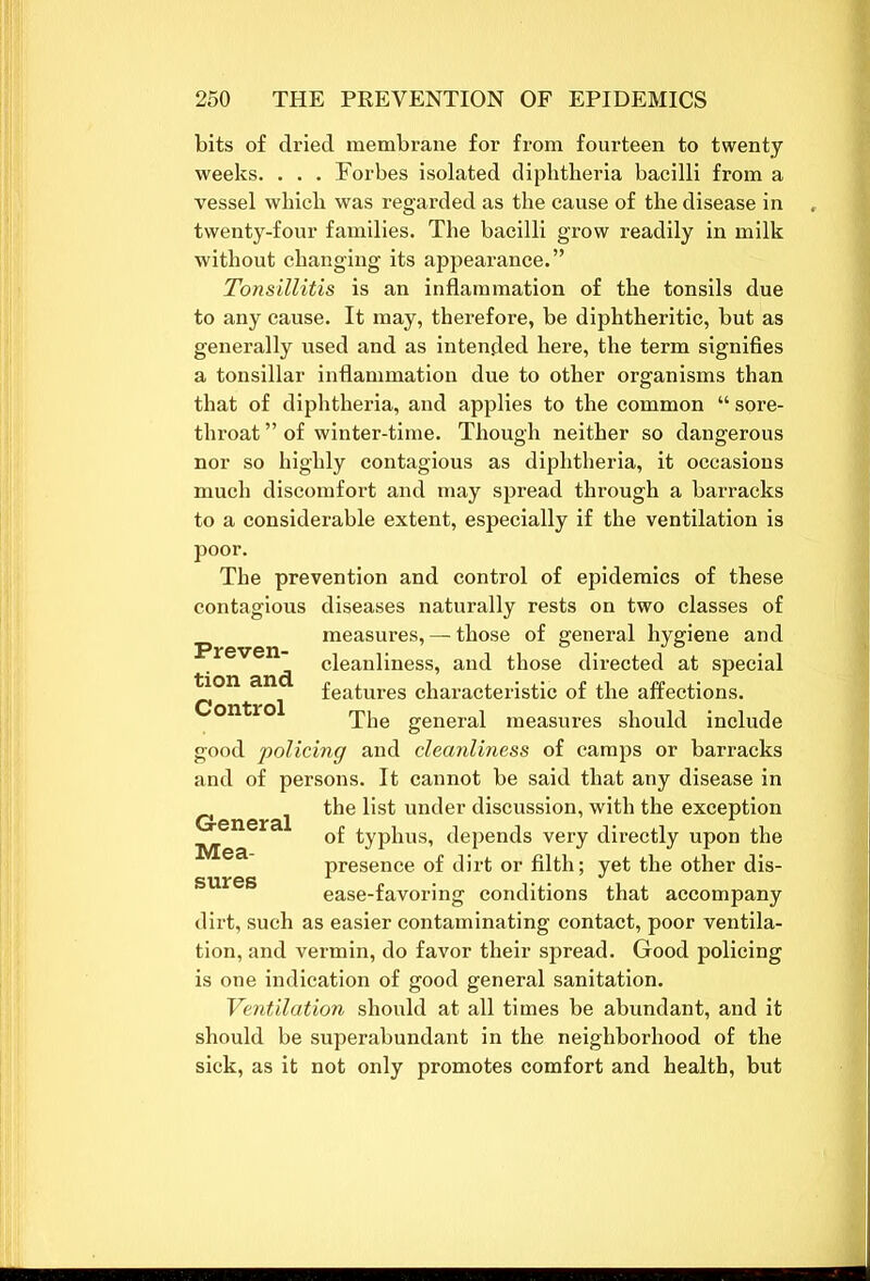 bits of dried membrane for from fourteen to twenty weeks. . . . Forbes isolated diphtheria bacilli from a vessel which was regarded as the cause of the disease in twenty-four families. The bacilli grow readily in milk without changing its appearance.” Tonsillitis is an inflammation of the tonsils due to any cause. It may, therefore, be diphtheritic, but as generally used and as intended here, the term signifies a tonsillar inflammation due to other organisms than that of diphtheria, and applies to the common “ sore- throat ” of winter-time. Though neither so dangerous nor so highly contagious as diphtheria, it occasions much discomfort and may spread through a barracks to a considerable extent, especially if the ventilation is poor. The prevention and control of epidemics of these contagious diseases naturally rests on two classes of measures, — those of general hygiene and cleanliness, and those directed at special tion and Control features characteristic of the affections. Mea- sures The general measures should include good 'policing and cleanliness of camps or barracks and of persons. It cannot be said that any disease in the list under discussion, with the exception of typhus, depends very directly upon the presence of dirt or filth; yet the other dis- ease-favoring conditions that accompany dirt, such as easier contaminating contact, poor ventila- tion, and vermin, do favor their spread. Good policing is one indication of good general sanitation. Ventilation should at all times be abundant, and it should be superabundant in the neighborhood of the sick, as it not only promotes comfort and health, but