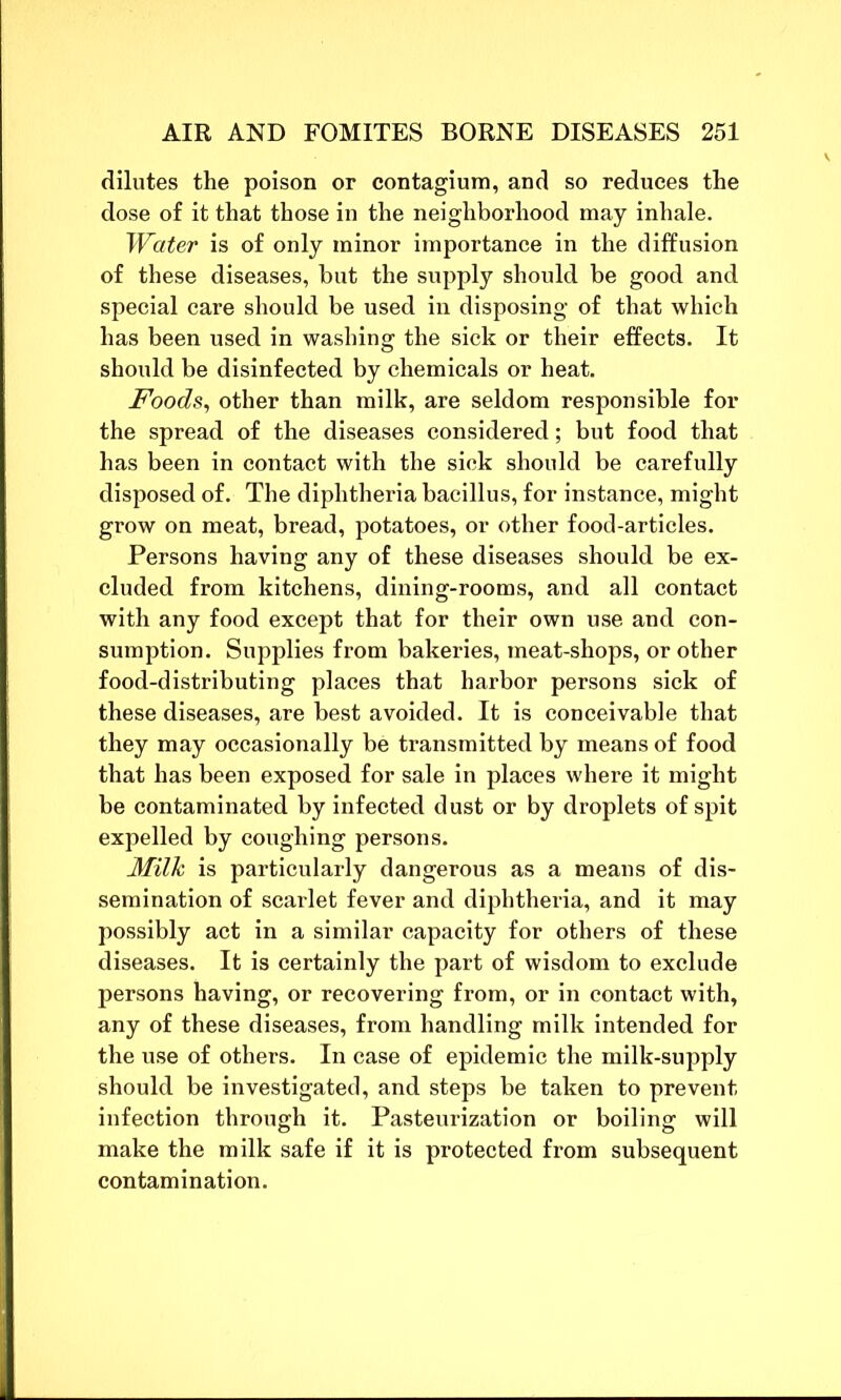 dilutes the poison or contagium, and so reduces the dose of it that those in the neighborhood may inhale. Water is of only minor importance in the diffusion of these diseases, but the supply should be good and special care should be used in disposing of that which has been used in washing the sick or their effects. It should be disinfected by chemicals or heat. Foods, other than milk, are seldom responsible for the spread of the diseases considered; but food that has been in contact with the sick should be carefully disposed of. The diphtheria bacillus, for instance, might grow on meat, bread, potatoes, or other food-articles. Persons having any of these diseases should be ex- cluded from kitchens, dining-rooms, and all contact with any food except that for their own use and con- sumption. Supplies from bakeries, meat-shops, or other food-distributing places that harbor persons sick of these diseases, are best avoided. It is conceivable that they may occasionally be transmitted by means of food that has been exposed for sale in places where it might be contaminated by infected dust or by droplets of spit expelled by coughing persons. Milk is particularly dangerous as a means of dis- semination of scarlet fever and diphtheria, and it may possibly act in a similar capacity for others of these diseases. It is certainly the part of wisdom to exclude persons having, or recovering from, or in contact with, any of these diseases, from handling milk intended for the use of others. In case of epidemic the milk-supply should be investigated, and steps be taken to prevent infection through it. Pasteurization or boiling will make the milk safe if it is protected from subsequent contamination.