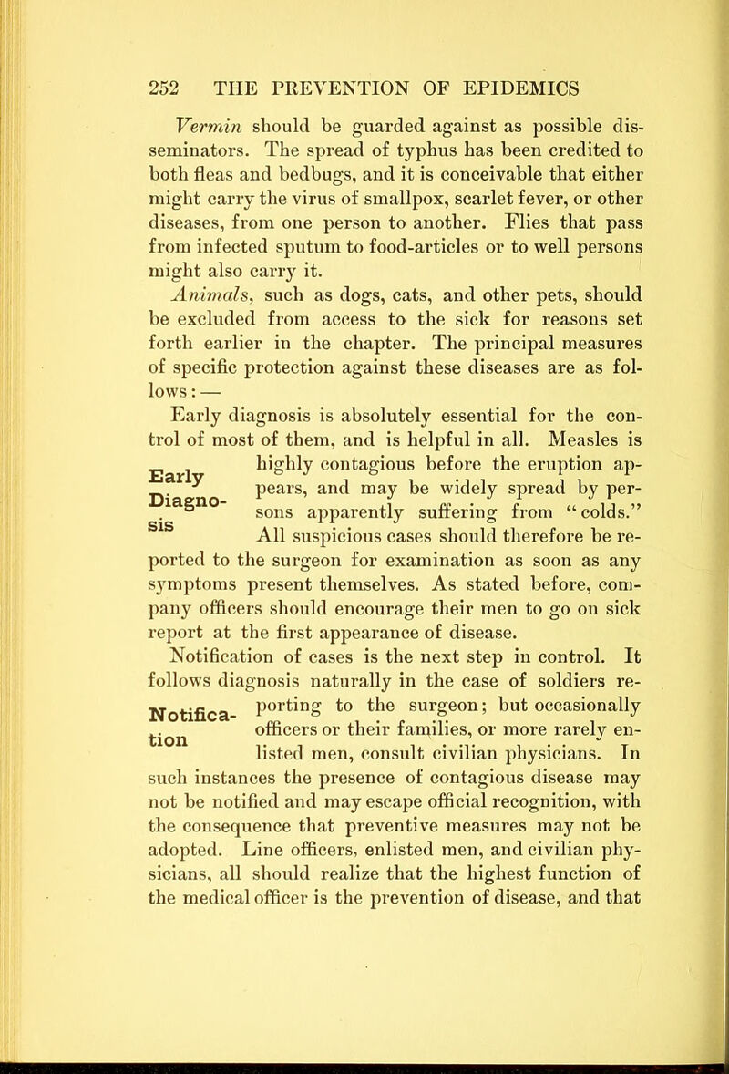 Vermin should be guarded against as possible dis- seminators. The spread of typhus has been credited to both fleas and bedbugs, and it is conceivable that either might carry the virus of smallpox, scarlet fever, or other diseases, from one person to another. Flies that pass from infected sputum to food-articles or to well persons might also carry it. Animals, such as dogs, cats, and other pets, should be excluded from access to the sick for reasons set forth earlier in the chapter. The principal measures of specific protection against these diseases are as fol- lows : — Early diagnosis is absolutely essential for the con- trol of most of them, and is helpful in all. Measles is highly contagious before the eruption ap- Early Diagno- pears, and may be widely spread by per- sons apparently suffering from “ colds.” All suspicious cases should therefore be re- ported to the surgeon for examination as soon as any symptoms present themselves. As stated before, com- pany officers should encourage their men to go on sick report at the first appearance of disease. Notification of cases is the next step in control. It follows diagnosis naturally in the case of soldiers re- Notifica Port*ng to the surgeon; but occasionally tion officers or their families, or more rarely en- listed men, consult civilian physicians. In such instances the presence of contagious disease may not be notified and may escape official recognition, with the consequence that preventive measures may not be adopted. Line officers, enlisted men, and civilian phy- sicians, all should realize that the highest function of the medical officer is the prevention of disease, and that