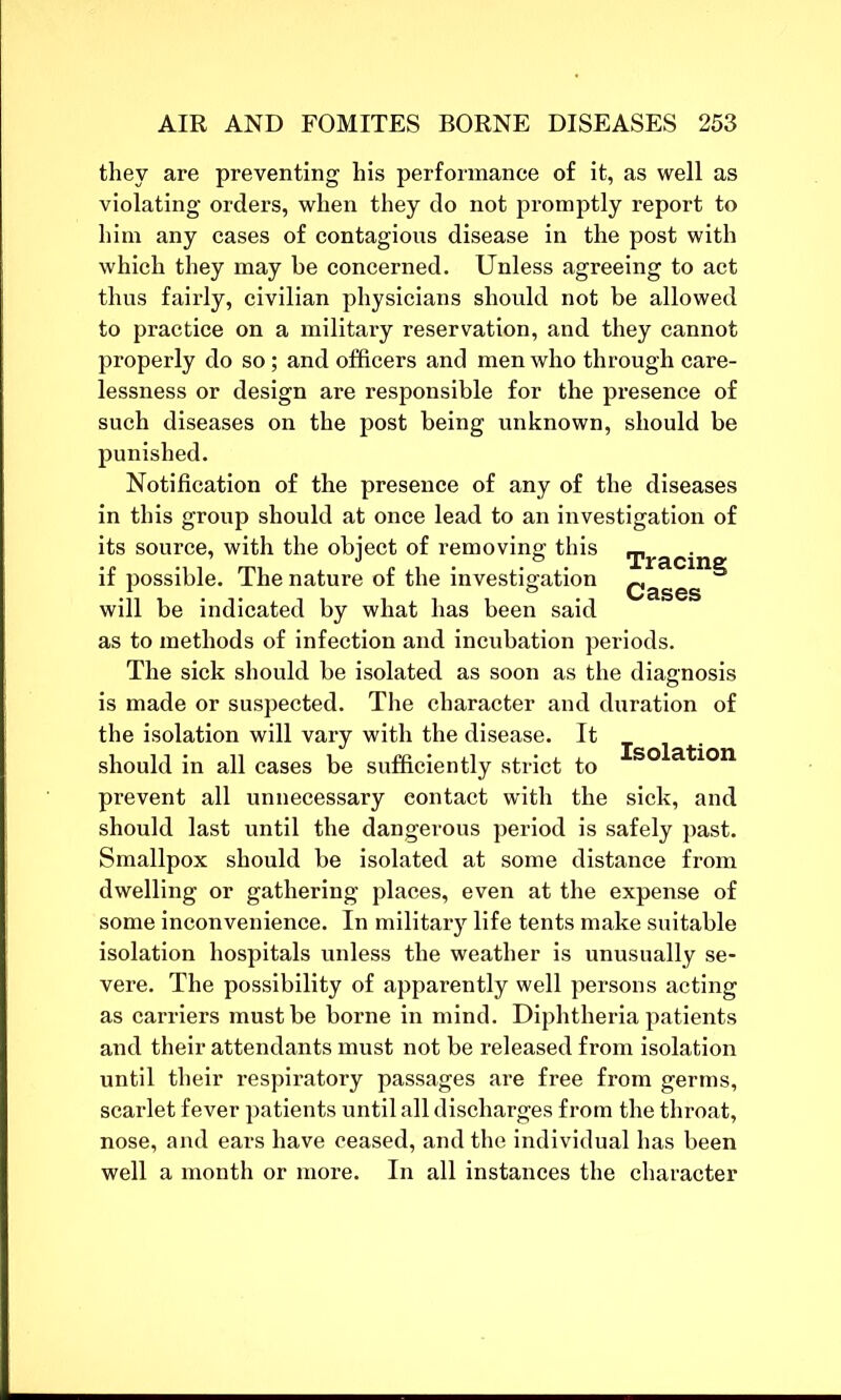 they are preventing his performance of it, as well as violating orders, when they do not promptly report to him any cases of contagious disease in the post with which they may be concerned. Unless agreeing to act thus fairly, civilian physicians should not be allowed to practice on a military reservation, and they cannot properly do so; and officers and men who through care- lessness or design are responsible for the presence of such diseases on the post being unknown, should be punished. Notification of the presence of any of the diseases in this group should at once lead to an investigation of its source, with the object of removing this if possible. The nature of the investigation Qages 5 will be indicated by what has been said as to methods of infection and incubation periods. The sick should be isolated as soon as the diagnosis is made or suspected. The character and duration of the isolation will vary with the disease. It . should in all cases be sufficiently strict to SO a^10n prevent all unnecessary contact with the sick, and should last until the dangerous period is safely past. Smallpox should be isolated at some distance from dwelling or gathering places, even at the expense of some inconvenience. In military life tents make suitable isolation hospitals unless the weather is unusually se- vere. The possibility of apparently well persons acting as carriers must be borne in mind. Diphtheria patients and their attendants must not be released from isolation until tbeir respiratory passages are free from germs, scarlet fever patients until all discharges from the throat, nose, and ears have ceased, and the individual has been well a month or more. In all instances the character