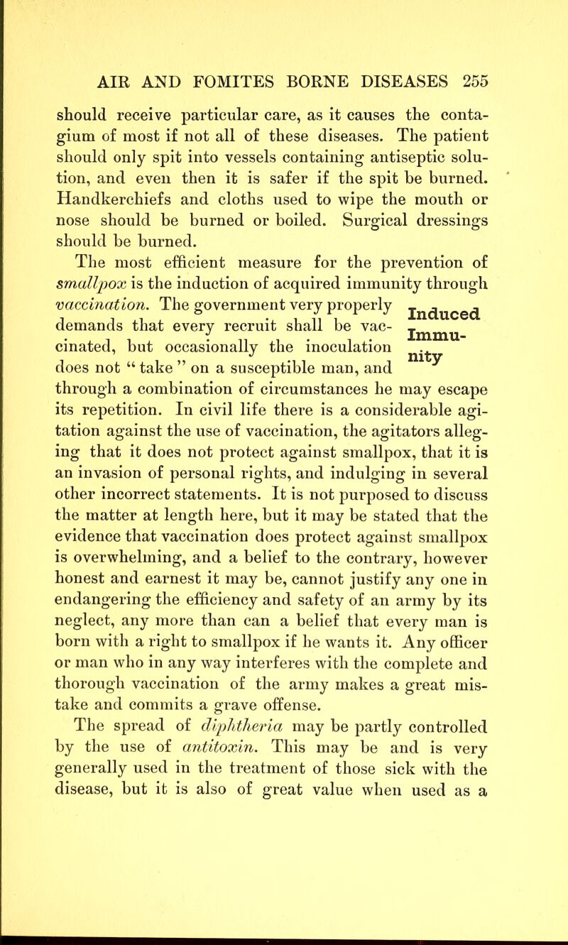 should receive particular care, as it causes the conta- gium of most if not all of these diseases. The patient should only spit into vessels containing antiseptic solu- tion, and even then it is safer if the spit be burned. Handkerchiefs and cloths used to wipe the mouth or nose should be burned or boiled. Surgical dressings should be burned. The most efficient measure for the prevention of smallpox is the induction of acquired immunity through vaccination. The government very properly jn(juce(j demands that every recruit shall be vac- jmmu cinated, but occasionally the inoculation does not “ take ” on a susceptible man, and through a combination of circumstances he may escape its repetition. In civil life there is a considerable agi- tation against the use of vaccination, the agitators alleg- ing that it does not protect against smallpox, that it is an invasion of personal rights, and indulging in several other incorrect statements. It is not purposed to discuss the matter at length here, but it may be stated that the evidence that vaccination does protect against smallpox is overwhelming, and a belief to the contrary, however honest and earnest it may be, cannot justify any one in endangering the efficiency and safety of an army by its neglect, any more than can a belief that every man is born with a right to smallpox if he wants it. Any officer or man who in any way interferes with the complete and thorough vaccination of the army makes a great mis- take and commits a grave offense. The spread of diphtheria may be partly controlled by the use of antitoxin. This may be and is very generally used in the treatment of those sick with the disease, but it is also of great value when used as a