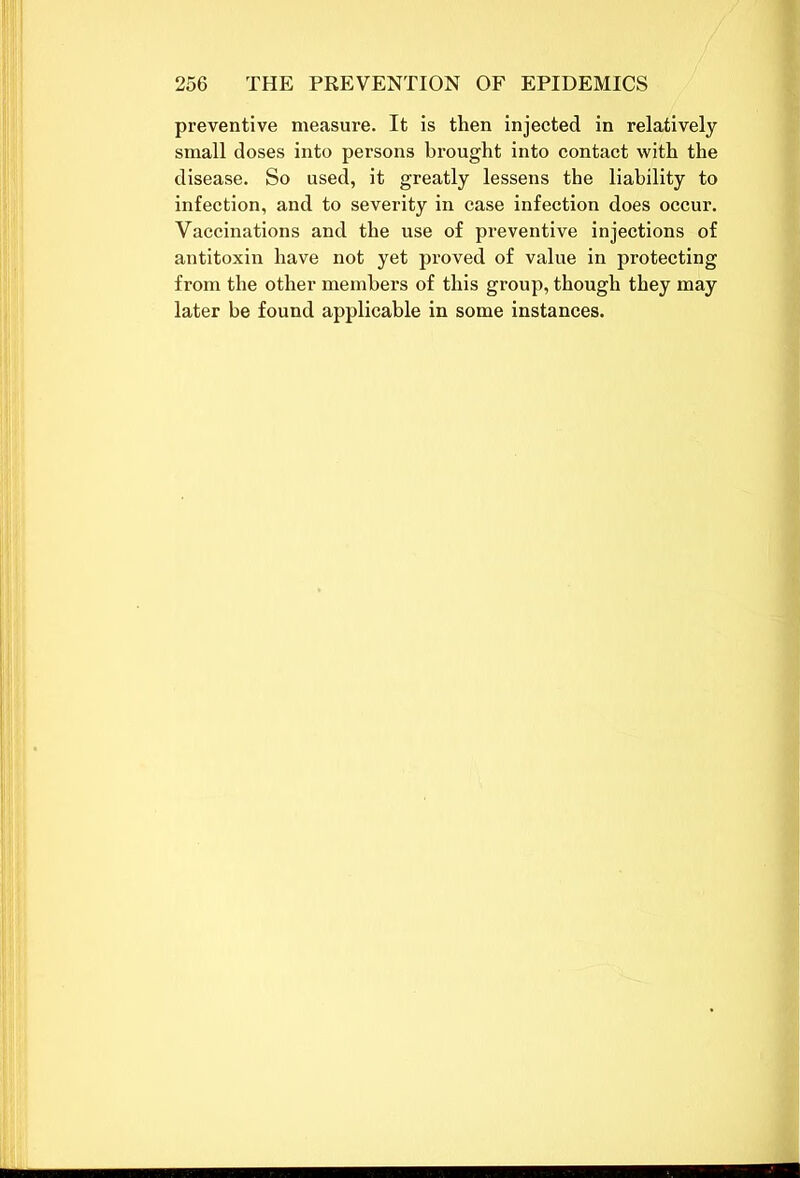 preventive measure. It is then injected in relatively small doses into persons brought into contact with the disease. So used, it greatly lessens the liability to infection, and to severity in case infection does occur. Vaccinations and the use of preventive injections of antitoxin have not yet proved of value in protecting from the other members of this group, though they may later be found applicable in some instances.