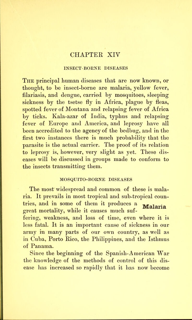CHAPTER XIV INSECT-BORNE DISEASES The principal human diseases that are now known, or thought, to be insect-borne are malaria, yellow fever, filariasis, and dengue, carried by mosquitoes, sleeping sickness by the tsetse fly in Africa, plague by fleas, spotted fever of Montana and relapsing fever of Africa by ticks. Kala-azar of India, typhus and relapsing fever of Europe and America, and leprosy have all been accredited to the agency of the bedbug, and in the first two instances there is much probability that the parasite is the actual carrier. The proof of its relation to leprosy is, however, very slight as yet. These dis- eases will be discussed in groups made to conform to the insects transmitting them. MOSQUITO-BORNE DISEASES The most- widespread and common of these is mala- ria. It prevails in most tropical and sub-tropical coun- tries, and in some of them it produces a jy[aiaiqa great mortality, while it causes much suf- fering, weakness, and loss of time, even where it is less fatal. It is an important cause of sickness in our army in many parts of our own country, as well as in Cuba, Porto Rico, the Philippines, and the Isthmus of Panama. Since the beginning of the Spanish-American War the knowledge of the methods of control of this dis- ease has increased so rapidly that it has now become