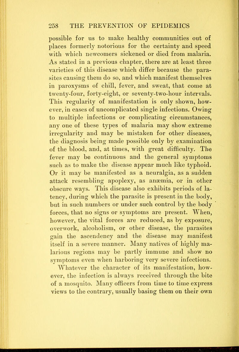 possible for us to make healthy communities out of places formerly notorious for the certainty and speed with which newcomers sickened or died from malaria. As stated in a previous chapter, there are at least three varieties of this disease which differ because the para- sites causing them do so, and which manifest themselves in paroxysms of chill, fever, and sweat, that come at twenty-four, forty-eight, or seventy-two-hour intervals. This regularity of manifestation is only shown, how- ever, in cases of uncomplicated single infections. Owing to multiple infections or complicating circumstances, any one of these types of malaria may show extreme irregularity and may be mistaken for other diseases, the diagnosis being made possible only by examination of the blood, and, at times, with great difficulty. The fever may be continuous and the general symptoms such as to make the disease appear much like typhoid. Or it may be manifested as a neuralgia, as a sudden attack resembling apoplexy, as anaemia, or in other obscure ways. This disease also exhibits periods of la- tency, during which the parasite is present in the body, but in such numbers or under such control by the body forces, that no signs or symptoms are present. When, however, the vital forces are reduced, as by exposure, overwork, alcoholism, or other disease, the parasites gain the ascendency and the disease may manifest itself in a severe manner. Many natives of highly ma- larious regions may be partly immune and show no symptoms even when harboring very severe infections. Whatever the character of its manifestation, how- ever, the infection is always received through the bite of a mosquito. Many officers from time to time express views to the contrary, usually basing them on their own