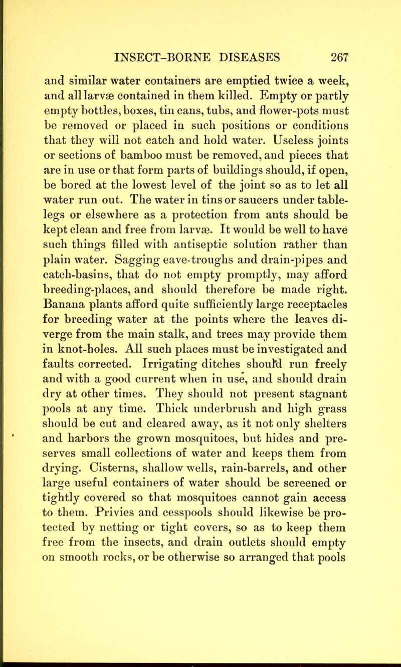 and similar water containers are emptied twice a week, and all larvae contained in them killed. Empty or partly empty bottles, boxes, tin cans, tubs, and flower-pots must be removed or placed in such positions or conditions that they will not catch and hold water. Useless joints or sections of bamboo must be removed, and pieces that are in use or that form parts of buildings should, if open, be bored at the lowest level of the joint so as to let all water run out. The water in tins or saucers under table- legs or elsewhere as a protection from ants should be kept clean and free from larvae. It would be well to have such things filled with antiseptic solution rather than plain water. Sagging eave-troughs and drain-pipes and catch-basins, that do not empty promptly, may afford breeding-places, and should therefore be made right. Banana plants afford quite sufficiently large receptacles for breeding water at the points where the leaves di- verge from the main stalk, and trees may provide them in knot-holes. All such places must be investigated and faults corrected. Irrigating ditches should run freely and with a good current when in use, and should drain dry at other times. They should not present stagnant pools at any time. Thick underbrush and high grass should be cut and cleared away, as it not only shelters and harbors the grown mosquitoes, but hides and pre- serves small collections of water and keeps them from drying. Cisterns, shallow wells, rain-barrels, and other large useful containers of water should be screened or tightly covered so that mosquitoes cannot gain access to them. Privies and cesspools should likewise be pro- tected by netting or tight covers, so as to keep them free from the insects, and drain outlets should empty on smooth rocks, or be otherwise so arranged that pools
