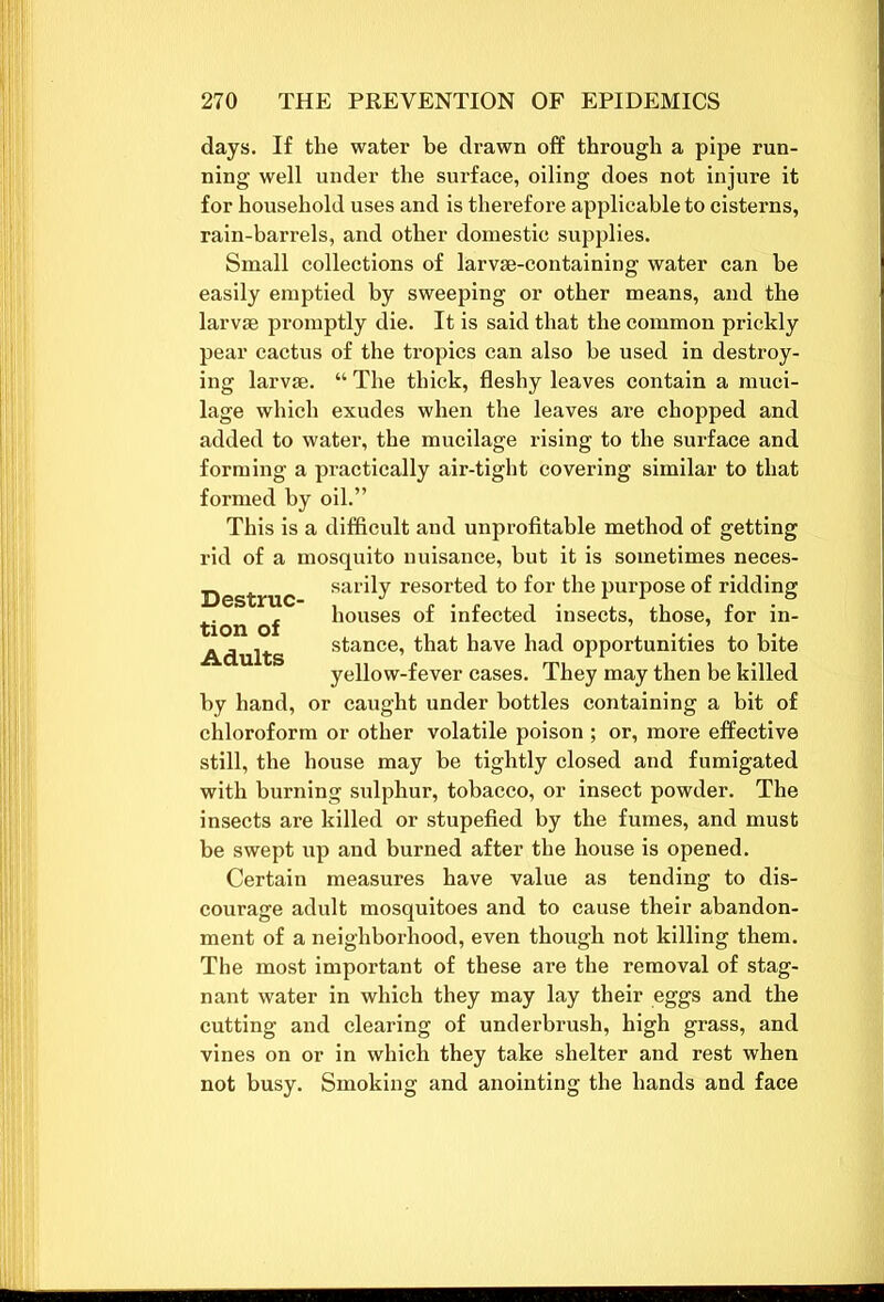 days. If the water be drawn off through a pipe run- ning well under the surface, oiling does not injure it for household uses and is therefore applicable to cisterns, rain-barrels, and other domestic supplies. Small collections of larvse-containing water can be easily emptied by sweeping or other means, and the larvae promptly die. It is said that the common prickly pear cactus of the tropics can also be used in destroy- ing larvae. “ The thick, fleshy leaves contain a muci- lage which exudes when the leaves are chopped and added to water, the mucilage rising to the surface and forming a practically air-tight covering similar to that formed by oil.” This is a difficult and unprofitable method of getting rid of a mosquito nuisance, but it is sometimes neces- Destruc sar^y resorted to for the purpose of ridding tion of houses of infected insects, those, for in- Adults stance* that have had opportunities to bite yellow-fever cases. They may then be killed by hand, or caught under bottles containing a bit of chloroform or other volatile poison ; or, more effective still, the house may be tightly closed and fumigated with burning sulphur, tobacco, or insect powder. The insects are killed or stupefied by the fumes, and must be swept up and burned after the house is opened. Certain measures have value as tending to dis- courage adult mosquitoes and to cause their abandon- ment of a neighborhood, even though not killing them. The most important of these are the removal of stag- nant water in which they may lay their eggs and the cutting and clearing of underbrush, high grass, and vines on or in which they take shelter and rest when not busy. Smoking and anointing the hands and face
