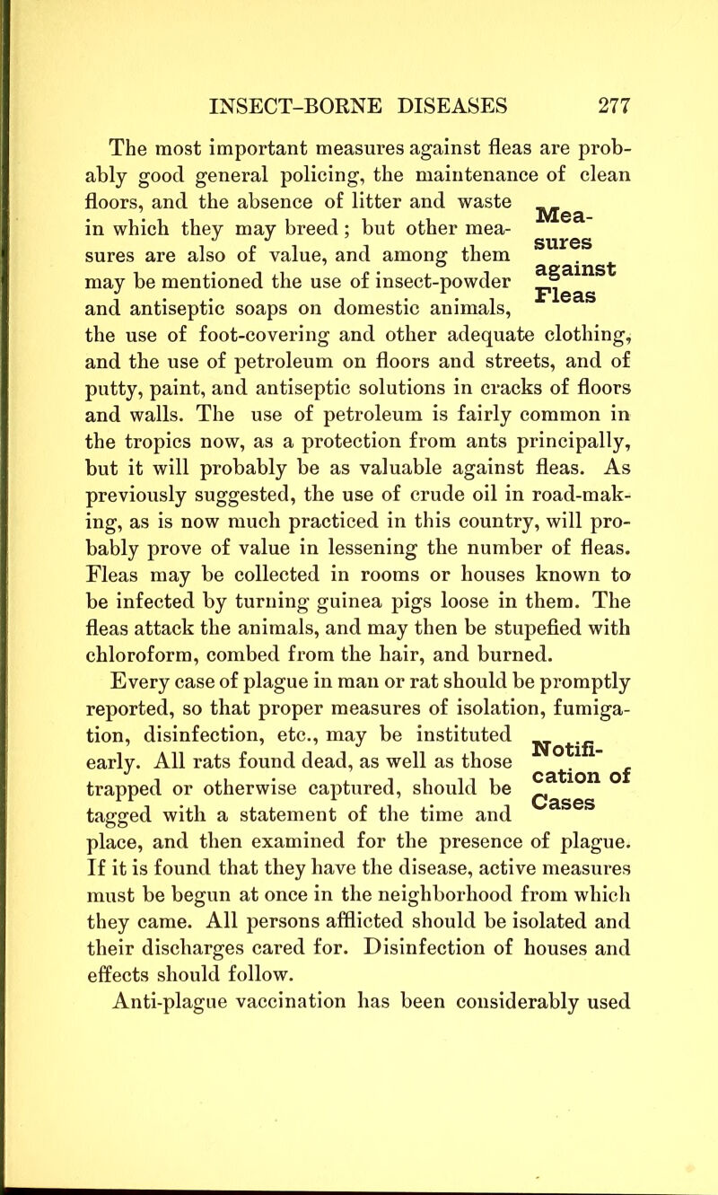 The most important measures against fleas are prob- ably good general policing, the maintenance of clean floors, and the absence of litter and waste __ in which they may breed; but other mea- sures are also of value, and among them may be mentioned the use of insect-powder jijeas and antiseptic soaps on domestic animals, the use of foot-covering and other adequate clothing* and the use of petroleum on floors and streets, and of putty, paint, and antiseptic solutions in cracks of floors and walls. The use of petroleum is fairly common in the tropics now, as a protection from ants principally, but it will probably be as valuable against fleas. As previously suggested, tbe use of crude oil in road-mak- ing, as is now much practiced in this country, will pro- bably prove of value in lessening the number of fleas. Fleas may be collected in rooms or houses known to be infected by turning guinea pigs loose in them. The fleas attack the animals, and may then be stupefied with chloroform, combed from the hair, and burned. Every case of plague in man or rat should be promptly reported, so that proper measures of isolation, fumiga- tion, disinfection, etc., may be instituted early. All rats found dead, as well as those catQ1^ trapped or otherwise captured, should be ^ tagged with a statement of the time and place, and then examined for the presence of plague. If it is found that they have the disease, active measures must be begun at once in the neighborhood from which they came. All persons afflicted should be isolated and their discharges cared for. Disinfection of houses and effects should follow. Anti-plague vaccination has been considerably used