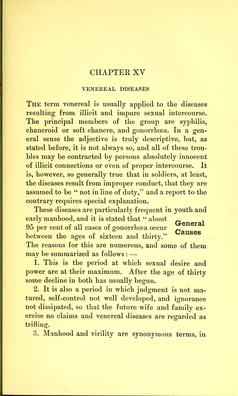 CHAPTER XV VENEREAL DISEASES The term venereal is usually applied to the diseases resulting from illicit and impure sexual intercourse. The principal members of the group are syphilis, chancroid or soft chancre, and gonorrhoea. In a gen- eral sense the adjective is truly descriptive, but, as stated before, it is not always so, and all of these trou- bles may be contracted by persons absolutely innocent of illicit connections or even of proper intercourse. It is, however, so generally true that in soldiers, at least, the diseases result from improper conduct, that they are assumed to be “ not in line of duty,” and a report to the contrary requires special explanation. These diseases are particularly frequent in youth and early manhood, and it is stated that “ about Q.eneraj 95 per cent of all cases of gonorrhoea occur ^ 1 o CrlllCIPQ between the ages of sixteen and thirty.” The reasons for this are numerous, and some of them may be summarized as follows: — 1. This is the period at which sexual desire and power are at their maximum. After the age of thirty some decline in both has usually begun. 2. It is also a period in which judgment is not ma- tured, self-control not well developed, and ignorance not dissipated, so that the future wife and family ex- ercise no claims and venereal diseases are regarded as trifling. 3. Manhood and virility are synonymous terms, in