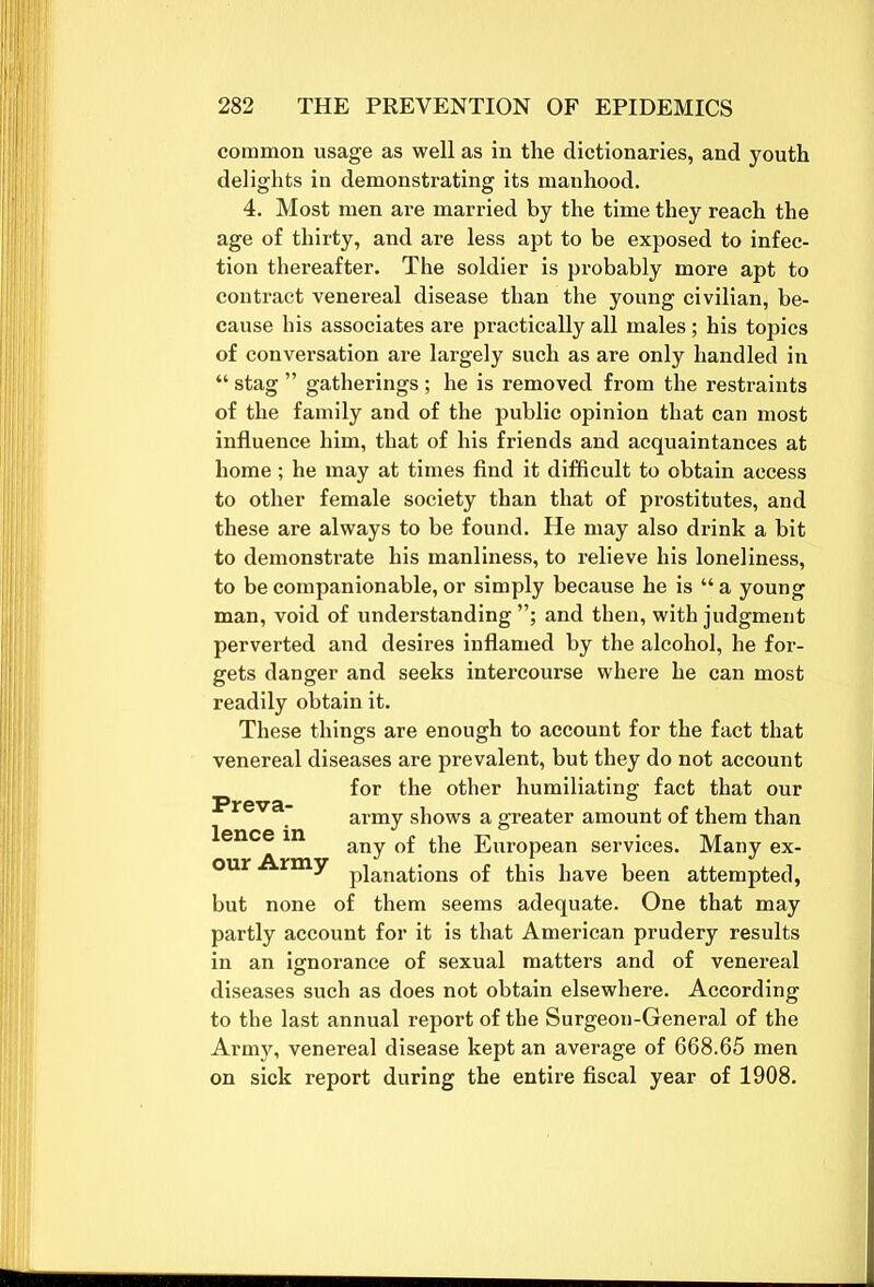 common usage as well as in the dictionaries, and youth delights in demonstrating its manhood. 4. Most men are married by the time they reach the age of thirty, and are less apt to be exposed to infec- tion thereafter. The soldier is probably more apt to contract venereal disease than the young civilian, be- cause his associates are practically all males; his topics of conversation are largely such as are only handled in “ stag ” gatherings ; he is removed from the restraints of the family and of the public opinion that can most influence him, that of his friends and acquaintances at home; he may at times find it difficult to obtain access to other female society than that of prostitutes, and these are always to be found. He may also drink a bit to demonstrate his manliness, to relieve his loneliness, to be companionable, or simply because he is “ a young man, void of understanding”; and then, with judgment perverted and desires inflamed by the alcohol, he for- gets danger and seeks intercourse where he can most readily obtain it. These things are enough to account for the fact that venereal diseases are prevalent, but they do not account for the other humiliating fact that our army shows a greater amount of them than Preva- lence in our Army any of the European services. Many ex- planations of this have been attempted, but none of them seems adequate. One that may partly account for it is that American prudery results in an ignorance of sexual matters and of venereal diseases such as does not obtain elsewhere. According to the last annual report of the Surgeon-General of the Army, venereal disease kept an average of 668.65 men on sick report during the entire fiscal year of 1908. to
