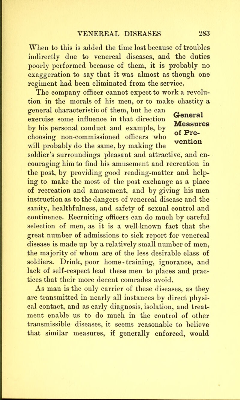 When to this is added the time lost because of troubles indirectly due to venereal diseases, and the duties poorly performed because of them, it is probably no exaggeration to say that it was almost as though one regiment had been eliminated from the service. The company officer cannot expect to work a revolu- tion in the morals of his men, or to make chastity a general characteristic of them, but he can Q.eneraj exercise some influence in that direction jVtGa.surGS by his personal conduct and example, by ^ choosing non-commissioned officers who ventjon will probably do the same, by making the soldier’s surroundings pleasant and attractive, and en- couraging him to find his amusement and recreation in the post, by providing good reading-matter and help- ing to make the most of the post exchange as a place of recreation and amusement, and by giving his men instruction as to the dangers of venereal disease and the sanity, healthfulness, and safety of sexual control and continence. Recruiting officers can do much by careful selection of men, as it is a well-known fact that the great number of admissions to sick report for venereal disease is made up by a relatively small number of men, the majority of whom are of the less desirable class of soldiers. Drink, poor home - training, ignorance, and lack of self-respect lead these men to places and prac- tices that their more decent comrades avoid. As man is the only carrier of these diseases, as they are transmitted in nearly all instances by direct physi- cal contact, and as early diagnosis, isolation, and treat- ment enable us to do much in the control of other transmissible diseases, it seems reasonable to believe that similar measures, if generally enforced, would