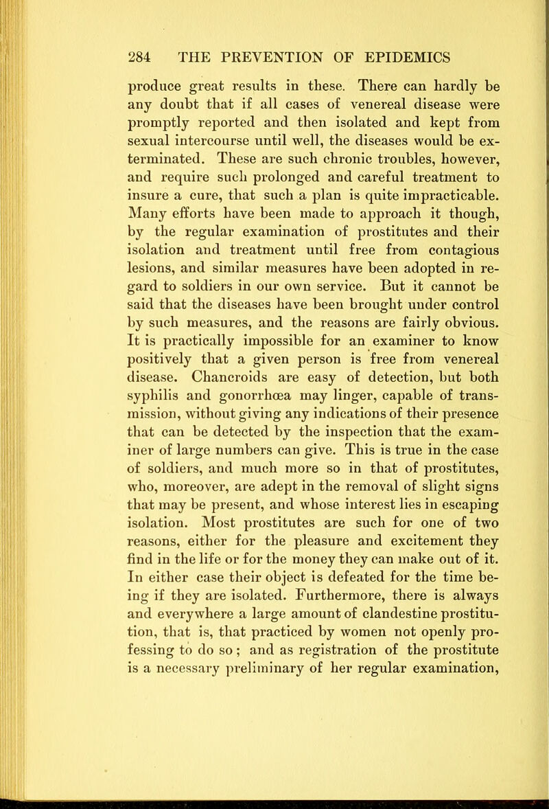 produce great results in these. There can hardly be any doubt that if all cases of venereal disease were promptly reported and then isolated and kept from sexual intercourse until well, the diseases would be ex- terminated. These are such chronic troubles, however, and require such prolonged and careful treatment to insure a cure, that such a plan is quite impracticable. Many efforts have been made to approach it though, by the regular examination of prostitutes and their isolation and treatment until free from contagious lesions, and similar measures have been adopted in re- gard to soldiers in our own service. But it cannot be said that the diseases have been brought under control by such measures, and the reasons are fairly obvious. It is practically impossible for an examiner to know positively that a given person is free from venereal disease. Chancroids are easy of detection, but both syphilis and gonorrhoea may linger, capable of trans- mission, without giving any indications of their presence that can be detected by the inspection that the exam- iner of large numbers can give. This is true in the case of soldiers, and much more so in that of prostitutes, who, moreover, are adept in the removal of slight signs that may be present, and whose interest lies in escaping isolation. Most prostitutes are such for one of two reasons, either for the pleasure and excitement they find in the life or for the money they can make out of it. In either case their object is defeated for the time be- ing if they are isolated. Furthermore, there is always and everywhere a large amount of clandestine prostitu- tion, that is, that practiced by women not openly pro- fessing to do so; and as registration of the prostitute is a necessary preliminary of her regular examination,
