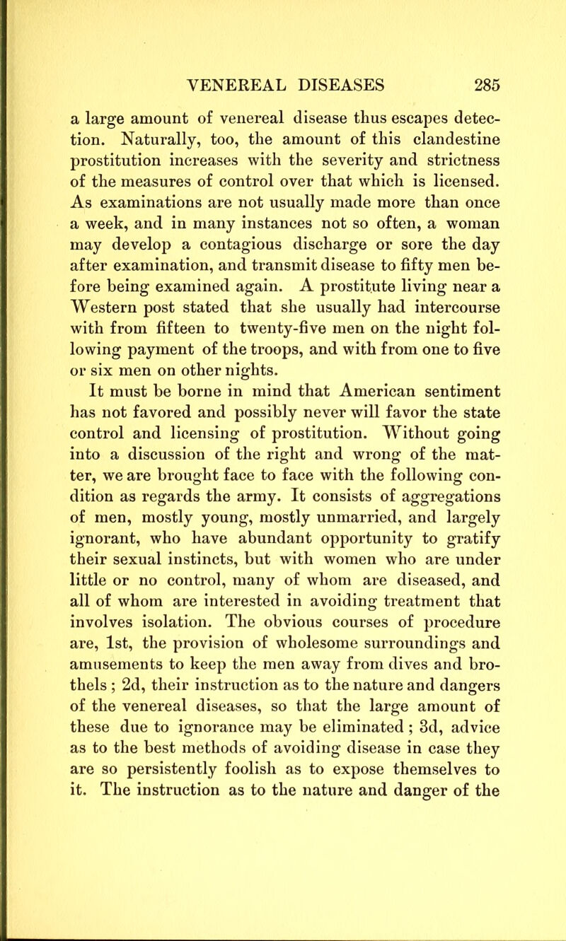 a large amount of venereal disease thus escapes detec- tion. Naturally, too, the amount of this clandestine prostitution increases with the severity and strictness of the measures of control over that which is licensed. As examinations are not usually made more than once a week, and in many instances not so often, a woman may develop a contagious discharge or sore the day after examination, and transmit disease to fifty men be- fore being examined again. A prostitute living near a Western post stated that she usually had intercourse with from fifteen to twenty-five men on the night fol- lowing payment of the troops, and with from one to five or six men on other nights. It must be borne in mind that American sentiment has not favored and possibly never will favor the state control and licensing of prostitution. Without going into a discussion of the right and wrong of the mat- ter, we are brought face to face with the following con- dition as regards the army. It consists of aggregations of men, mostly young, mostly unmarried, and largely ignorant, who have abundant opportunity to gratify their sexual instincts, but with women who are under little or no control, many of whom are diseased, and all of whom are interested in avoiding treatment that involves isolation. The obvious courses of procedure are, 1st, the provision of wholesome surroundings and amusements to keep the men away from dives and bro- thels ; 2d, their instruction as to the nature and dangers of the venereal diseases, so that the large amount of these due to ignorance may be eliminated ; 3d, advice as to the best methods of avoiding disease in case they are so persistently foolish as to expose themselves to it. The instruction as to the nature and danger of the