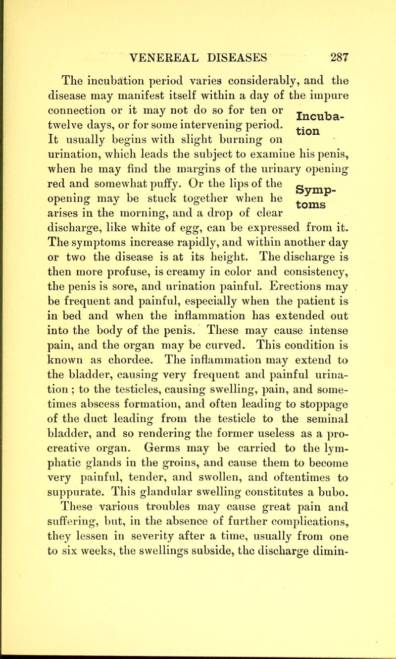 The incubation period varies considerably, and the disease may manifest itself within a day of the impure connection or it may not do so for ten or Triff11-ha twelve days, or for some intervening period. ^ It usually begins with slight burning on urination, which leads the subject to examine his penis, when he may find the margins of the urinary opening red and somewhat puffy. Or the lips of the ^ opening may be stuck together when he -j;0ms arises in the morning, and a drop of clear discharge, like white of egg, can be expressed from it. The symptoms increase rapidly, and within another day or two the disease is at its height. The discharge is then more profuse, is creamy in color and consistency, the penis is sore, and urination painful. Erections may be frequent and painful, especially when the patient is in bed and when the inflammation has extended out into the body of the penis. These may cause intense pain, and the organ may be curved. This condition is known as chordee. The inflammation may extend to the bladder, causing very frequent and painful urina- tion ; to the testicles, causing swelling, pain, and some- times abscess formation, and often leading to stoppage of the duct leading from the testicle to the seminal bladder, and so rendering the former useless as a pro- creative organ. Germs may be carried to the lym- phatic glands in the groins, and cause them to become very painful, tender, and swollen, and oftentimes to suppurate. This glandular swelling constitutes a bubo. These various troubles may cause great pain and suffering, but, in the absence of further complications, they lessen in severity after a time, usually from one to six weeks, the swellings subside, the discharge dimin-
