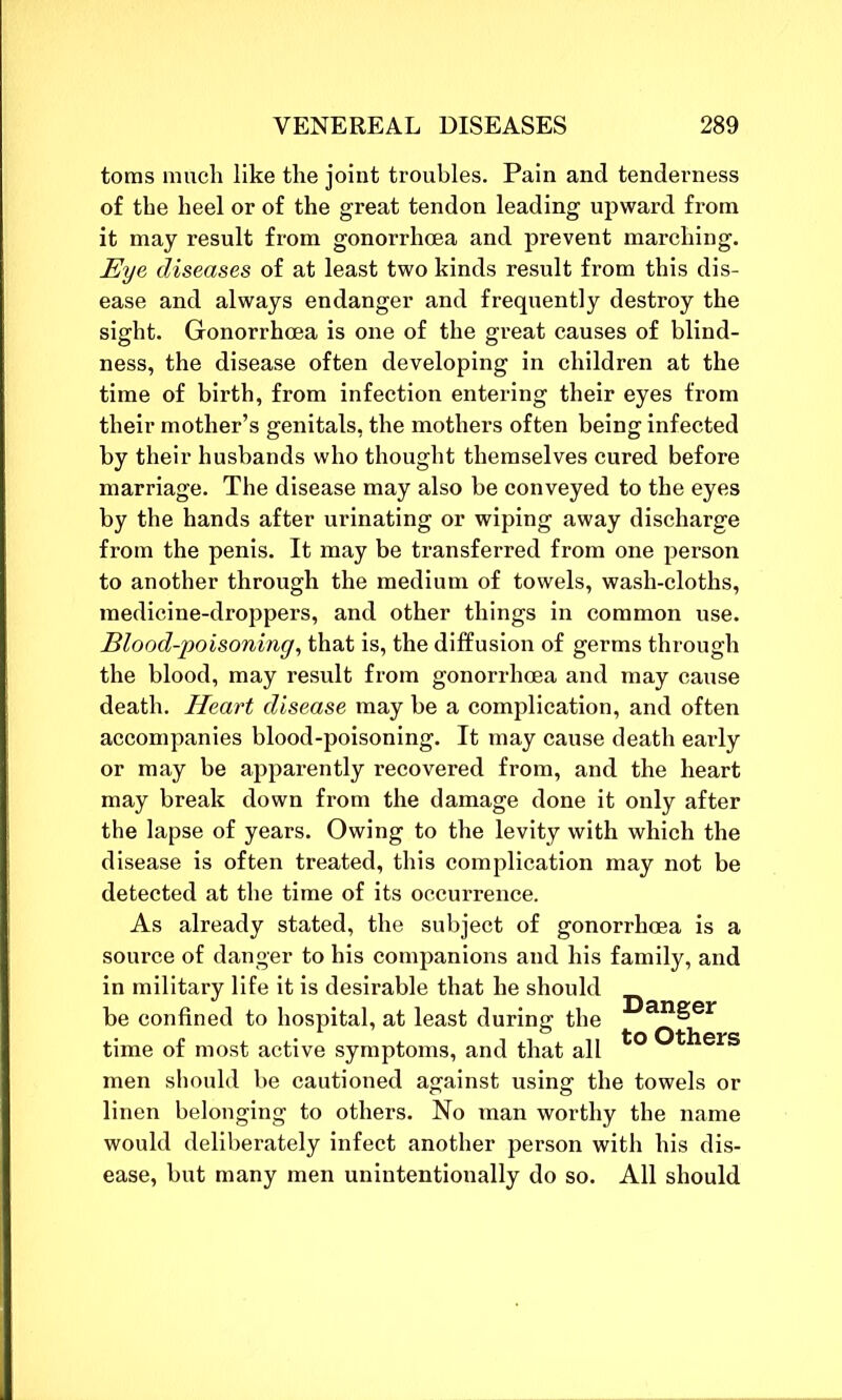 toms much like the joint troubles. Pain and tenderness of the heel or of the great tendon leading upward from it may result from gonorrhoea and prevent marching. Eye diseases of at least two kinds result from this dis- ease and always endanger and frequently destroy the sight. Gonorrhoea is one of the great causes of blind- ness, the disease often developing in children at the time of birth, from infection entering their eyes from their mother’s genitals, the mothers often being infected by their husbands who thought themselves cured before marriage. The disease may also be conveyed to the eyes by the hands after urinating or wiping away discharge from the penis. It may be transferred from one person to another through the medium of towels, wash-cloths, medicine-droppers, and other things in common use. Blood-poisoning, that is, the diffusion of germs through the blood, may result from gonorrhoea and may cause death. Heart disease may be a complication, and often accompanies blood-poisoning. It may cause death early or may be apparently recovered from, and the heart may break down from the damage done it only after the lapse of years. Owing to the levity with which the disease is often treated, this complication may not be detected at the time of its occurrence. As already stated, the subject of gonorrhoea is a source of danger to his companions and his family, and in military life it is desirable that he should be confined to hospital, at least during the ^er time of most active symptoms, and that all *° * ers men should be cautioned against using the towels or linen belonging to others. No man worthy the name would deliberately infect another person with his dis- ease, but many men unintentionally do so. All should