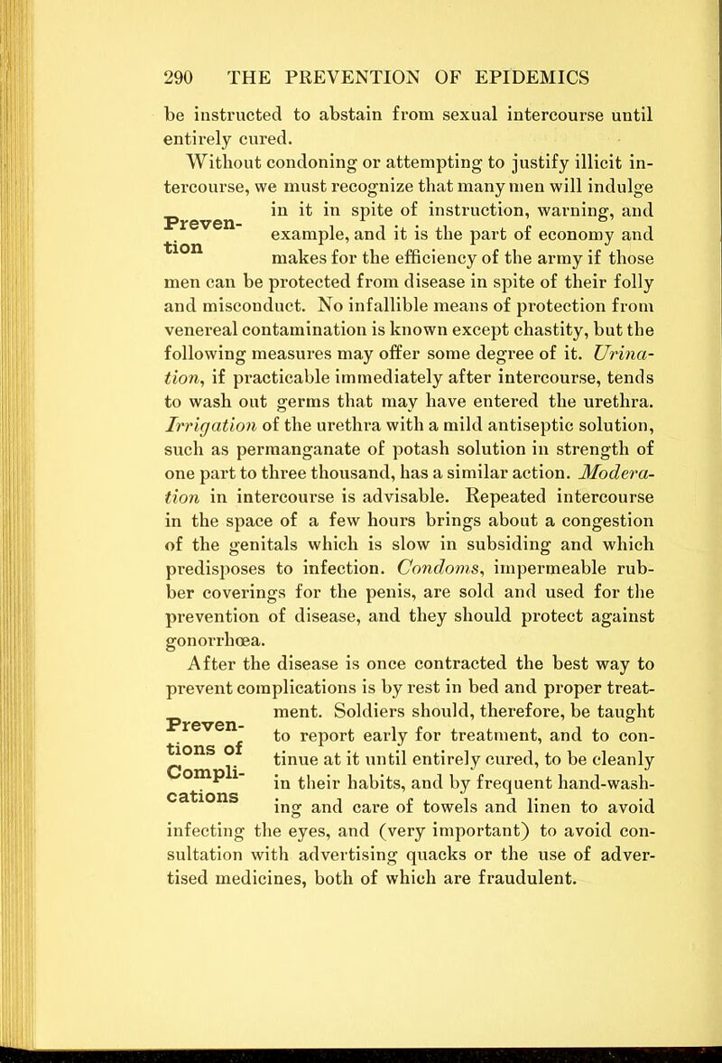 be instructed to abstain from sexual intercourse until entirely cured. Without condoning or attempting to justify illicit in- tercourse, we must recognize that many men will indulge ^ in it in spite of instruction, warning, and example, and it is the part of economy and makes for the efficiency of the army if those men can be protected from disease in spite of their folly and misconduct. No infallible means of protection from venereal contamination is known except chastity, but the following measures may offer some degree of it. Urina- tion, if practicable immediately after intercourse, tends to wash out germs that may have entered the urethra. Irrigation of the urethra with a mild antiseptic solution, such as permanganate of potash solution in strength of one part to three thousand, has a similar action. Modera- tion in intercourse is advisable. Repeated intercourse in the space of a few hours brings about a congestion of the genitals which is slow in subsiding and which predisposes to infection. Condoms, impermeable rub- ber coverings for the penis, are sold and used for the prevention of disease, and they should protect against gonorrhoea. After the disease is once contracted the best way to prevent complications is by rest in bed and pi'oper treat- ment. Soldiers should, therefore, be taught to report early for treatment, and to con- tinue at it until entirely cured, to be cleanly in their habits, and by frequent hand-wash- ing and care of towels and linen to avoid infecting the eyes, and (very important) to avoid con- sultation with advertising quacks or the use of adver- tised medicines, both of which are fraudulent. Preven- tions of Compli- cations