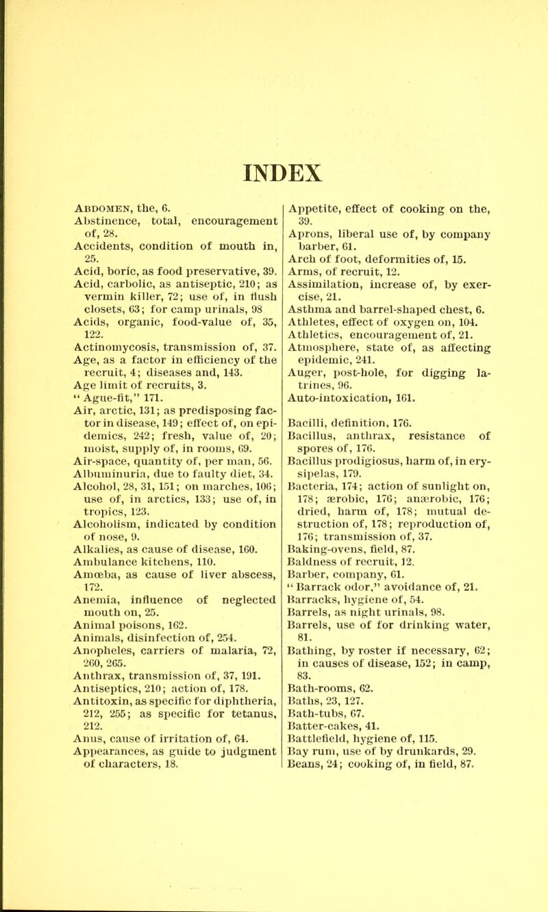 INDEX Abdomen, the, 6. Abstinence, total, encouragement of, 28. Accidents, condition of mouth in, 25. Acid, boric, as food preservative, 39. Acid, carbolic, as antiseptic, 210; as vermin killer, 72; use of, in flush closets, 63; for camp urinals, 98 Acids, organic, food-value of, 35, 122. Actinomycosis, transmission of, 37. Age, as a factor in efficiency of the recruit, 4; diseases and, 143. Age limit of recruits, 3. “ Ague-fit,” 171. Air, arctic, 131; as predisposing fac- tor in disease, 149; effect of, on epi- demics, 242; fresh, value of, 20; moist, supply of, in rooms, 69. Air-space, quantity of, per man, 56. Albuminuria, due to faulty diet, 34. Alcohol, 28, 31,151; on marches, 106; use of, in arctics, 133; use of, in tropics, 123. Alcoholism, indicated by condition of nose, 9. Alkalies, as cause of disease, 160. Ambulance kitchens, 110. Amoeba, as cause of liver abscess, 172. Anemia, influence of neglected mouth on, 25. Animal poisons, 162. Animals, disinfection of, 254. Anopheles, carriers of malaria, 72, 260, 265. Anthrax, transmission of, 37, 191. Antiseptics, 210; action of, 178. Antitoxin, as specific for diphtheria, 212, 255; as specific for tetanus, 212. Anus, cause of irritation of, 64. Appearances, as guide to judgment of characters, 18. Appetite, effect of cooking on the, 39. Aprons, liberal use of, by company barber, 61. Arch of foot, deformities of, 15. Arms, of recruit, 12. Assimilation, increase of, by exer- cise, 21. Asthma and barrel-shaped chest, 6. Athletes, effect of oxygen on, 104. Athletics, encouragement of, 21. Atmosphere, state of, as affecting epidemic, 241. Auger, post-hole, for digging la- trines, 96. Auto-intoxication, 161. Bacilli, definition, 176. Bacillus, anthrax, resistance of spores of, 176. Bacillus prodigiosus, harm of, in ery- sipelas, 179. Bacteria, 174; action of sunlight on, 178; aerobic, 176; anaerobic, 176; dried, harm of, 178; mutual de- struction of, 178; reproduction of, 176; transmission of, 37. Baking-ovens, field, 87. Baldness of recruit, 12. Barber, company, 61. “ Barrack odor,” avoidance of, 21. Barracks, hygiene of, 54. Barrels, as night urinals, 98. Barrels, use of for drinking water, 81. Bathing, by roster if necessary, 62; in causes of disease, 152; in camp, 83. Bath-rooms, 62. Baths, 23,127. Bath-tubs, 67. Batter-cakes, 41. Battlefield, hygiene of, 115. Bay rum, use of by drunkards, 29. Beans, 24; cooking of, in field, 87.