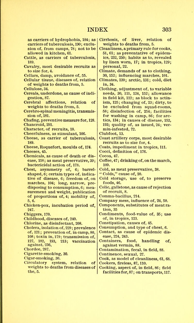 as carriers of hydrophobia, 184; as carriers of tuberculosis, 190; exclu- sion of, from camps, 78; not to be allowed in kitchen, 61. Cattle, as carriers of tuberculosis, 189. Cavalry, most desirable recruits as to size for, 4. Cellars, damp, avoidance of, 55. Cellular tissue, diseases of, relation of weights to deaths from, 5. Cellulose, 34. Cereals, underdone, as cause of indi- gestion, 87. Cerebral affections, relation of weights to deaths from, 5. Cerebro-spinal meningitis, transmis- sion of, 181. Chafing, preventive measure for, 128. Chancroid, 291. Character, of recruits, 18. Cheerfulness, as stimulant, 106. Cheese, as carrier of tuberculosis, 189. Cheese, Roquefort, moulds of, 174. Cheeses, 45. Chemicals, as cause of death or dis- ease, 158; as meat preservative, 39; bactericidal action of, 178. Chest, asymmetry of, 6; barrel- shaped, 6; certain types of, indica- tive of disease, 6; freedom of, on marches, 104; long, narrow, pre- disposing to consumption, 6; mea- surement and weight, publication of proportions of, 4; mobility of, 5, 6. Chicken-pox, incubation period of, 247. Chiggers, 170. Childhood, diseases of, 240. Chlorine, as disinfectant, 208. Cholera, isolation of, 229; prevalence of, 121; prevention of, in camp, 80, 108; toxin in, 179; transmission of, 127, 182, 193, 213; vaccination against, 236, Chordee, 287. Cigarette-smoking, 30. Cigar-smoking, 30. Circulatory system, relation of weights to deaths from diseases of the, 5. Cirrhosis, of liver, relation of weights to deaths from, 5. Cleanliness, a primary rule for cooks, 61,61; as preventative of epidem- ics, 232, 250; habits as to, revealed by linen worn, 17; in tropics, 129; personal, 22. Climate, demands of as to clothing, 30,152; influencing marches, 101. Climates, 120; arctic, 131; cold, diet in, 34. Clothing, adjustment of, to variable needs, 30, 111, 124, 152; allowance in field kit, 112; as block to actin- ism, 125; changing of, 23; dirty, to he excluded from squad-rooms, 58; disinfection of, 254; facilities for washing in camp, 86; for arc- tics, 134; in causes of disease, 152, 193; quality of, as issued, 24; ver- min-infested, 72. Clubfoot, 13. Coast artillery corps, most desirable recruits as to size for, 4. Coats, impediment in tropics, 111. Cocci, definition of, 176. Cocoa, 47. Coffee, 47; drinking of, on the march, 109. Cold, as meat preservative, 38. “ Colds,” cause of, 20. Cold storage, use of, to preserve foods, 46. Colic, gallstone, as cause of rejection of recruit, 8. Comma-bacillus, 214. Company mess, influence of, 24, 50. Components, substitutes of meat ra- tion, 35 Condiments, food-value of, 35; use of, in tropics, 123. Constipation, causes of, 45. Consumption, and type of chest, 6. Contact, as cause of epidemic dis- ease, 224, 243. Containers, food, handling of, against vermin, 88. Contamination, fecal, in field, 88. Continence, sexual, 27. Cook, as model of cleanliness, 61, 68. Cookers, fireless, 87,110. Cooking, aspect of, in field, 86; field facilities for, 87; on transports, 117.