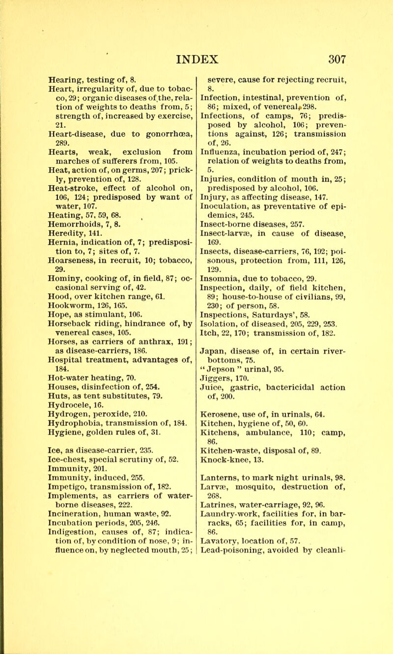 Hearing, testing of, 8. Heart, irregularity of, due to tobac- co, 29; organic diseases of the, rela- tion of weights to deaths from, 5; strength of, increased by exercise, 21. Heart-disease, due to gonorrhoea, 289. Hearts, weak, exclusion from marches of sufferers from, 105. Heat, action of, on germs, 207; prick- ly, prevention of, 128. Heat-stroke, effect of alcohol on, 106, 124; predisposed by want of water, 107. Heating, 57. 59, 68. Hemorrhoids, 7, 8. Heredity, 141. Hernia, indication of, 7; predisposi- tion to, 7; sites of, 7. Hoarseness, in recruit, 10; tobacco, 29. Hominy, cooking of, in field, 87; oc- casional serving of, 42. Hood, over kitchen range, 61. Hookworm, 126, 165. Hope, as stimulant, 106. Horseback riding, hindrance of, by venereal cases, 105. Horses, as carriers of anthrax, 191; as disease-carriers, 186. Hospital treatment, advantages of, 184. Hot-water heating, 70. Houses, disinfection of, 254. Huts, as tent substitutes, 79. Hydrocele, 16. Hydrogen, peroxide, 210. Hydrophobia, transmission of, 184. Hygiene, golden rules of, 31. Ice, as disease-carrier, 235. Ice-chest, special scrutiny of, 52. Immunity, 201. Immunity, induced, 255. Impetigo, transmission of, 182. Implements, as carriers of water- borne diseases, 222. Incineration, human waste, 92. Incubation periods, 205, 246. Indigestion, causes of, 87; indica- tion of, by condition of nose, 9; in- fluence on, by neglected mouth, 25; severe, cause for rejecting recruit, Infection, intestinal, prevention of, 86; mixed, of venereal*298. Infections, of camps, 76; predis- posed by alcohol, 106; preven- tions against, 126; transmission of, 26. Influenza, incubation period of, 247; relation of weights to deaths from, 5. Injuries, condition of mouth in, 25; predisposed by alcohol, 106. Injury, as affecting disease, 147. Inoculation, as preventative of epi- demics, 245. Insect-borne diseases, 257. Insect-larvae, in cause of disease, 169. Insects, disease-carriers, 76,192; poi- sonous, protection from, 111, 126, 129. Insomnia, due to tobacco, 29. Inspection, daily, of field kitchen, 89; house-to-house of civilians, 99, 230; of person, 58. Inspections, Saturdays’, 58. Isolation, of diseased, 205, 229, 253. Itch, 22, 170; transmission of, 182. Japan, disease of, in certain river- bottoms, 75. “ Jepson ” urinal, 95. Jiggers, 170. Juice, gastric, bactericidal action of, 200. Kerosene, use of, in urinals, 64. Kitchen, hygiene of, 50, 60. Kitchens, ambulance, 110; camp, 86. Kitchen-waste, disposal of, 89. Knock-knee, 13. Lanterns, to mark night urinals, 98. Larvae, mosquito, destruction of, Latrines, water-carriage, 92, 96. Laundry-work, facilities for, in bar- racks, 65; facilities for, in camp, 86. Lavatory, location of, 57. Lead-poisoning, avoided by cleanli-