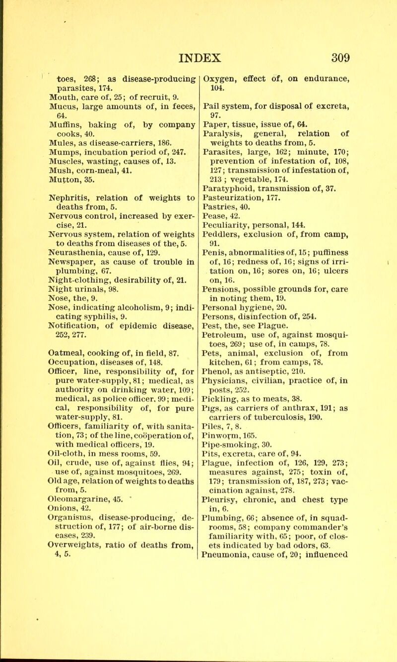 toes, 268; as disease-producing parasites, 174. Mouth, care of, 25; of recruit, 9. Mucus, large amounts of, in feces, Oxygen, effect of, on endurance, 104. Pail system, for disposal of excreta, Muffins, baking of, by company cooks, 40. Mules, as disease-carriers, 186. Mumps, incubation period of, 247. Muscles, wasting, causes of, 13. Mush, corn-meal, 41. Mutton, 35. Nephritis, relation of weights to deaths from, 5. Nervous control, increased by exer- Nervous system, relation of weights to deaths from diseases of the, 5. Neurasthenia, cause of, 129. Newspaper, as cause of trouble in plumbing, 67. Night-clothing, desirability of, 21. Night urinals, 98. Nose, the, 9. Nose, indicating alcoholism, 9; indi- cating syphilis, 9. Notification, of epidemic disease, 252, 277. Oatmeal, cooking of, in field, 87. Occupation, diseases of, 148. Officer, line, responsibility of, for pure water-supply, 81; medical, as authority on drinking water, 109; medical, as police officer. 99; medi- cal, responsibility of, for pure water-supply, 81. Officers, familiarity of, with sanita- tion, 73; of the line, cooperation of, with medical officers, 19. Oil-cloth, in mess rooms, 59. Oil, crude, use of, against flies, 94; use of, against mosquitoes, 269. Old age, relation of weights to deaths from, 5. Oleomargarine, 45. ' Onions, 42. Organisms, disease-producing, de- struction of, 177; of air-borne dis- eases, 239. Overweights, ratio of deaths from, 4, 5. Paper, tissue, issue of, 64. Paralysis, general, relation of weights to deaths from, 5. Parasites, large, 162; minute, 170; prevention of infestation of, 108, 127; transmission of infestation of, 213 ; vegetable, 174. Paratyphoid, transmission of, 37. Pasteurization, 177. Pastries, 40. Pease, 42. Peculiarity, personal, 144. Peddlers, exclusion of, from camp, 91. Penis, abnormalities of, 15; puffiness of, 16; redness of, 16; signs of irri- tation on, 16; sores on, 16; ulcers on, 16. Pensions, possible grounds for, care in noting them, 19. Personal hygiene, 20. Persons, disinfection of, 254. Pest, the, see Plague. Petroleum, use of, against mosqui- toes, 269; use of, in camps, 78. Pets, animal, exclusion of, from kitchen, 61; from camps, 78. Phenol, as antiseptic, 210. Physicians, civilian, practice of, in posts, 252. Pickling, as to meats, 38. Pigs, as carriers of anthrax, 191; as carriers of tuberculosis, 190. Piles, 7, 8. Pinworm, 165. Pipe-smoking, 30. Pits, excreta, care of, 94. Plague, infection of, 126, 129, 273; measures against, 275; toxin of, 179; transmission of, 187, 273; vac- cination against, 278. Pleurisy, chronic, and chest type in, 6. Plumbing, 66; absence of, in squad- rooms, 58; company commander’s familiarity with, 65; poor, of clos- ets indicated by bad odors, 63. Pneumonia, cause of, 20; influenced