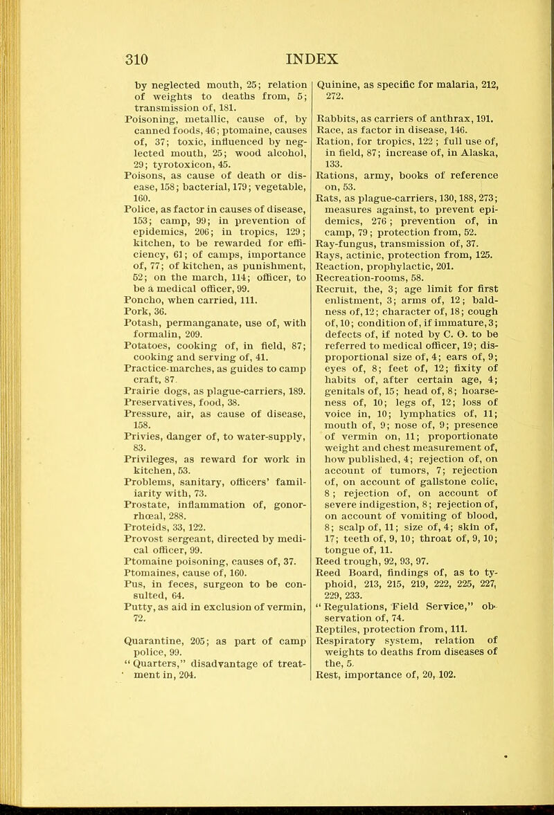 by neglected mouth, 25; relation of weights to deaths from, 5; transmission of, 181. Poisoning, metallic, cause of, by canned foods, 46; ptomaine, causes of, 37; toxic, influenced by neg- lected mouth, 25; wood alcohol, 29; tyrotoxicon, 45. Poisons, as cause of death or dis- ease, 158; bacterial, 179; vegetable, 160. Police, as factor in causes of disease, 153; camp, 99; in prevention of epidemics, 206; in tropics, 129; kitchen, to be rewarded for effi- ciency, 61; of camps, importance of, 77; of kitchen, as punishment, 62; on the march, 114; officer, to be a medical officer, 99. Poncho, when carried, 111. Pork, 36. Potash, permanganate, use of, with formalin, 209. Potatoes, cooking of, in field, 87; cooking and serving of, 41. Practice-marches, as guides to camp craft, 87. Prairie dogs, as plague-carriers, 189. Preservatives, food, 38. Pressure, air, as cause of disease, 158. Privies, danger of, to water-supply, 83. Privileges, as reward for work in kitchen, 53. Problems, sanitary, officers’ famil- iarity with, 73. Prostate, inflammation of, gonor- rhoeal, 288. Proteids, 33,122. Provost sergeant, directed by medi- cal officer, 99. Ptomaine poisoning, causes of, 37. Ptomaines, cause of, 160. Pus, in feces, surgeon to be con- sulted, 64. Putty, as aid in exclusion of vermin, 72. Quarantine, 205; as part of camp police, 99. “ Quarters,” disadvantage of treat- • ment in, 204. Quinine, as specific for malaria, 212, 272. Rabbits, as carriers of anthrax, 191. Race, as factor in disease, 146. Ration, for tropics, 122 ; full use of, in field, 87; increase of, in Alaska, 133. Rations, army, books of reference on, 53. Rats, as plague-carriers, 130,188,273; measures against, to prevent epi- demics, 276; prevention of, in camp, 79; protection from, 52. Ray-fungus, transmission of, 37. Rays, actinic, protection from, 125. Reaction, prophylactic, 201. Recreation-rooms, 58. Recruit, the, 3; age limit for first enlistment, 3; arms of, 12; bald- ness of, 12; character of, 18; cough of, 10; condition of, if immature, 3; defects of, if noted by C. O. to be referred to medical officer, 19; dis- proportional size of, 4; ears of, 9; eyes of, 8; feet of, 12; fixity of habits of, after certain age, 4; genitals of, 15; head of, 8; hoarse- ness of, 10; legs of, 12; loss of voice in, 10; lymphatics of, 11; mouth of, 9; nose of, 9; presence of vermin on, 11; proportionate weight and chest measurement of, how published, 4; rejection of, on account of tumors, 7; rejection of, on account of gallstone colic, 8; rejection of, on account of severe indigestion, 8; rejection of, on account of vomiting of blood, 8; scalp of, 11; size of, 4; skin of, 17; teeth of, 9, 10; throat of, 9, 10; tongue of, 11. Reed trough, 92, 93, 97. Reed Board, findings of, as to ty- phoid, 213, 215, 219, 222, 225, 227, 229, 233. “ Regulations, Field Service,” ob- servation of, 74. Reptiles, protection from, 111. Respiratory system, relation of weights to deaths from diseases of the, 5. Rest, importance of, 20,102.