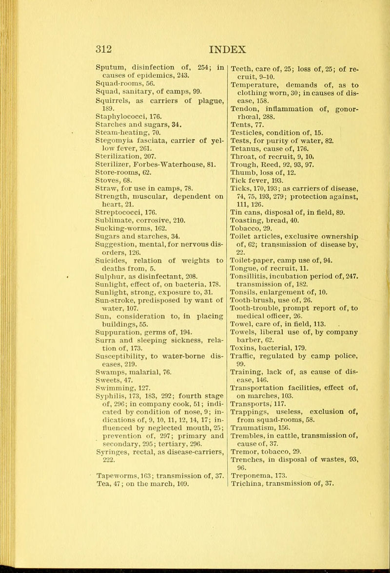 Sputum, disinfection of, 254; in causes of epidemics, 243. Squad-rooms, 56. Squad, sanitary, of camps, 99. Squirrels, as carriers of plague, 189. Staphylococci, 176. Starches and sugars, 34. Steam-heating, 70. Stegomyia fasciata, carrier of yel- low fever, 261. Sterilization, 207. Sterilizer, Forbes-Waterhouse, 81. Store-rooms, 62. Stoves, 68. Straw, for use in camps, 78. Strength, muscular, dependent on heart, 21. Streptococci, 176. Sublimate, corrosive, 210. Sucking-worms, 162. Sugars and starches, 34. Suggestion, mental, for nervous dis- orders, 126. Suicides, relation of weights to deaths from, 5. Sulphur, as disinfectant, 208. Sunlight, effect of, on bacteria, 178. Sunlight, strong, exposure to, 31. Sun-stroke, predisposed by want of water, 107. Sun, consideration to, in placing buildings, 55. Suppuration, germs of, 194. Surra and sleeping sickness, rela- tion of, 173. Susceptibility, to water-borne dis- eases, 219. Swamps, malarial, 76. Sweets, 47. Swimming, 127. Syphilis, 173, 183, 292; fourth stage of, 296; in company cook, 51; indi- cated by condition of nose, 9; in- dications of, 9,10, 11,12,14, 17; in- fluenced by neglected mouth, 25; prevention of, 297; primary and secondary, 295; tertiary, 296. Syringes, rectal, as disease-carriers, 222. Tapeworms, 163; transmission of, 37. Tea, 47; on the march, 109. Teeth, care of, 25; loss of, 25; of re- cruit, 9-10. Temperature, demands of, as to clothing worn, 30; in causes of dis- ease, 158. Tendon, inflammation of, gonor- rhoeal, 288. Tents, 77. Testicles, condition of, 15. Tests, for purity of water, 82. Tetanus, cause of, 176. Throat, of recruit, 9,10. Trough, Reed, 92, 93, 97. Thumb, loss of, 12. Tick fever, 193. Ticks, 170,193; as carriers of disease, 74, 75,193, 279; protection against, 111, 126. Tin cans, disposal of, in field, 89. Toasting, bread, 40. Tobacco, 29. Toilet articles, exclusive ownership of, 62; transmission of disease by, 22. Toilet-paper, camp use of, 94. Tongue, of recruit, 11. Tonsillitis, incubation period of, 247. transmission of, 182. Tonsils, enlargement of, 10. Tooth-brush, use of, 26. Tooth-trouble, prompt report of, to medical officer, 26. Towel, care of, in field, 113. Towels, liberal use of, by company barber, 62. Toxins, bacterial, 179. Traffic, regulated by camp police, 99. Training, lack of, as cause of dis- ease, 146. Transportation facilities, effect of, on marches, 103. Transports, 117. Trappings, useless, exclusion of, from squad-rooms, 58. Traumatism, 156. Trembles, in cattle, transmission of, cause of, 37. Tremor, tobacco, 29. Trenches, in disposal of wastes, 93, 96. Treponema, 173. Trichina, transmission of, 37.