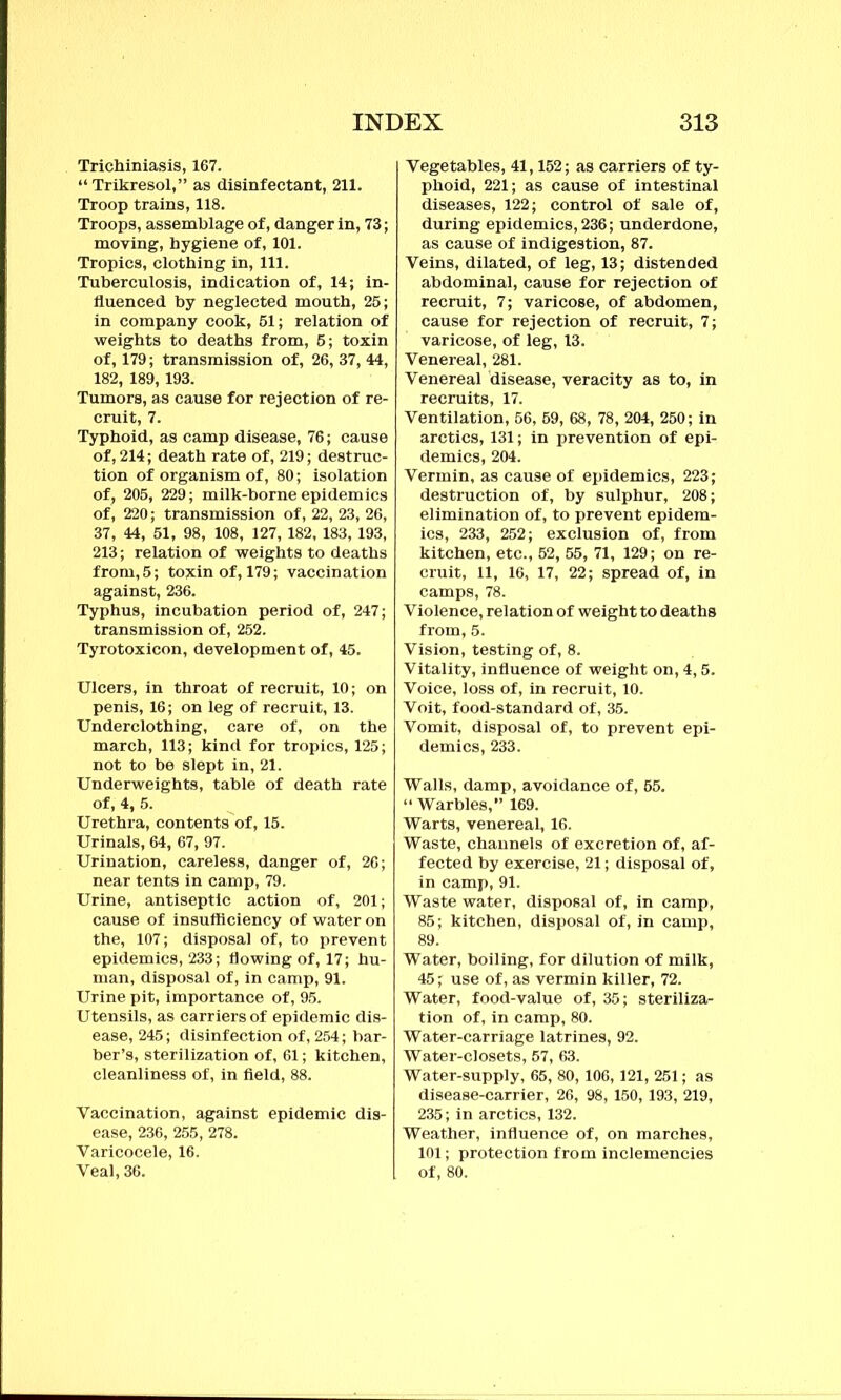 Trichuriasis, 167. “ Trikresol,” as disinfectant, 211. Troop trains, 118. Troops, assemblage of, danger in, 73; moving, hygiene of, 101. Tropics, clothing in, 111. Tuberculosis, indication of, 14; in- fluenced by neglected mouth, 25; in company cook, 51; relation of weights to deaths from, 5; toxin of, 179; transmission of, 26, 37, 44, 182, 189,193. Tumors, as cause for rejection of re- cruit, 7. Typhoid, as camp disease, 76; cause of, 214; death rate of, 219; destruc- tion of organism of, 80; isolation of, 205, 229; milk-borne epidemics of, 220; transmission of, 22, 23, 26, 37, 44, 51, 98, 108, 127, 182, 183, 193, 213; relation of weights to deaths from, 5; toxin of, 179; vaccination against, 236. Typhus, incubation period of, 247; transmission of, 252. Tyrotoxicon, development of, 45. Ulcers, in throat of recruit, 10; on penis, 16; on leg of recruit, 13. Underclothing, care of, on the march, 113; kind for tropics, 125; not to be slept in, 21. Underweights, table of death rate of, 4, 5. Urethra, contents of, 15. Urinals, 64, 67, 97. Urination, careless, danger of, 26; near tents in camp, 79. Urine, antiseptic action of, 201; cause of insufficiency of water on the, 107; disposal of, to prevent epidemics, 233; flowing of, 17; hu- man, disposal of, in camp, 91. Urine pit, importance of, 95. Utensils, as carriers of epidemic dis- ease, 245; disinfection of, 254; bar- ber’s, sterilization of, 61; kitchen, cleanliness of, in field, 88. Vaccination, against epidemic dis- ease, 236, 255, 278. Varicocele, 16. Veal, 36. Vegetables, 41,152; as carriers of ty- phoid, 221; as cause of intestinal diseases, 122; control of sale of, during epidemics, 236; underdone, as cause of indigestion, 87. Veins, dilated, of leg, 13; distended abdominal, cause for rejection of recruit, 7; varicose, of abdomen, cause for rejection of recruit, 7; varicose, of leg, 13. Venereal, 281. Venereal disease, veracity as to, in recruits, 17. Ventilation, 56, 59, 68, 78, 204, 250; in arctics, 131; in prevention of epi- demics, 204. Vermin, as cause of epidemics, 223; destruction of, by sulphur, 208; elimination of, to prevent epidem- ics, 233, 252; exclusion of, from kitchen, etc., 52, 55, 71, 129; on re- cruit, 11, 16, 17, 22; spread of, in camps, 78. Violence, relation of weight to deaths from, 5. Vision, testing of, 8. Vitality, influence of weight on, 4,5. Voice, loss of, in recruit, 10. Voit, food-standard of, 35. Vomit, disposal of, to prevent epi- demics, 233. Walls, damp, avoidance of, 65. “ Warbles,” 169. Warts, venereal, 16. Waste, channels of excretion of, af- fected by exercise, 21; disposal of, in camp, 91. Waste water, disposal of, in camp, 85; kitchen, disposal of, in camp, 89. Water, boiling, for dilution of milk, 45; use of, as vermin killer, 72. Water, food-value of, 35; sterilizar tion of, in camp, 80. Water-carriage latrines, 92. Water-closets, 57, 63. Water-supply, 65, 80, 106, 121, 251; as disease-carrier, 26, 98, 150,193, 219, 235; in arctics, 132. Weather, influence of, on marches, 101; protection from inclemencies of, 80.