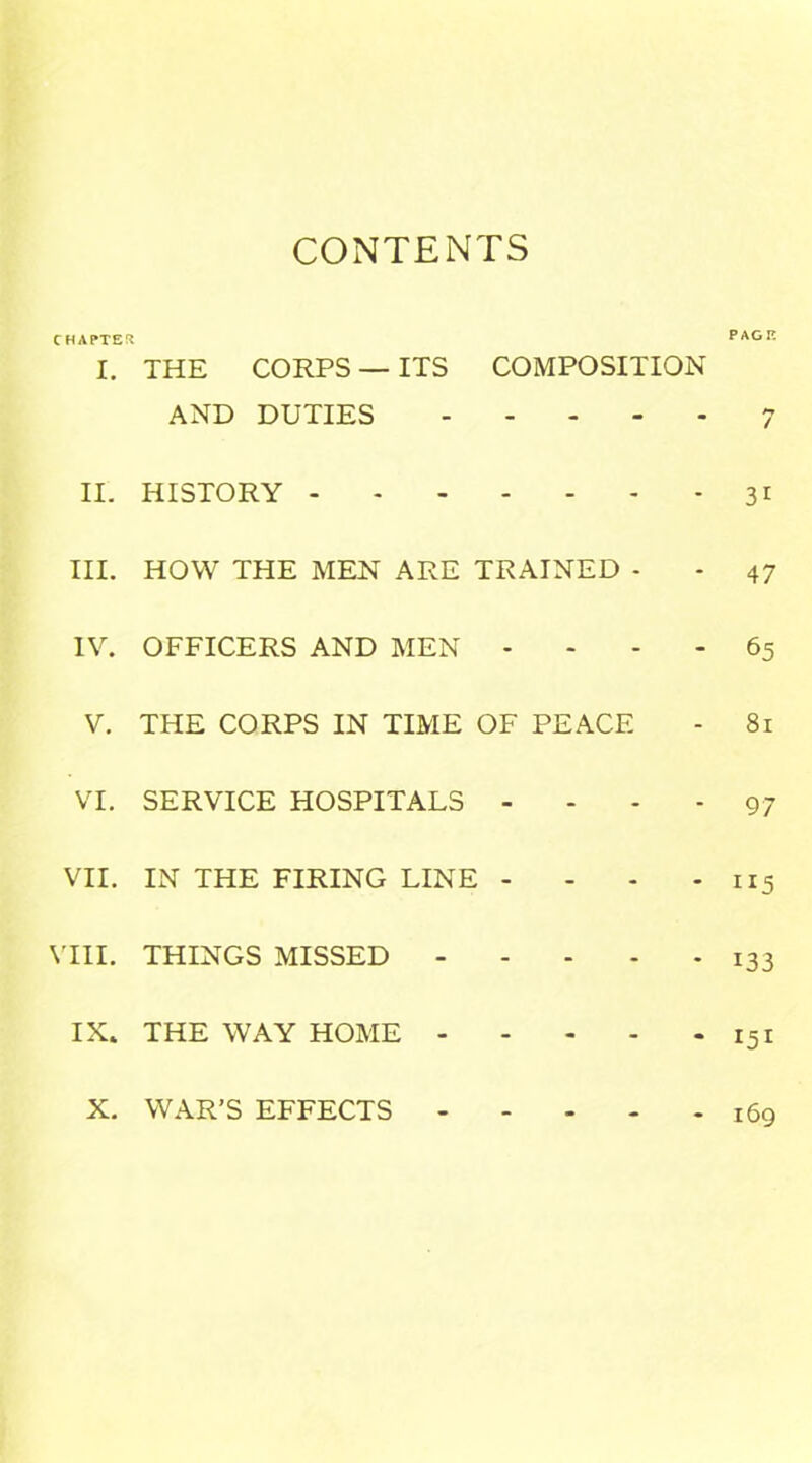 CONTENTS CHAPTER I. II. III. IV. V. VI. VII. VIII. IX. THE CORPS — ITS COMPOSITION AND DUTIES HISTORY HOW THE MEN ARE TRAINED - OFFICERS AND MEN - THE CORPS IN TIME OF PEACE SERVICE HOSPITALS - IN THE FIRING LINE - THINGS MISSED THE WAY HOME PAGE fi / 3i 47 65 81 97 ”5 133 151 169 X. WAR’S EFFECTS