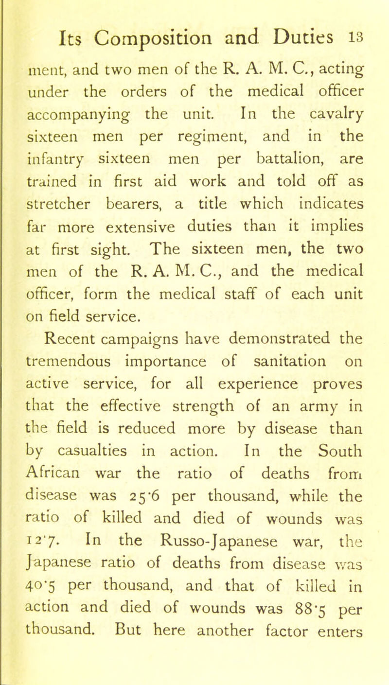 ment, and two men of the R. A. M. C., acting under the orders of the medical officer accompanying the unit. In the cavalry sixteen men per regiment, and in the infantry sixteen men per battalion, are trained in first aid work and told off as stretcher bearers, a title which indicates far more extensive duties than it implies at first sight. The sixteen men, the two men of the R. A. M. C., and the medical officer, form the medical staff of each unit on field service. Recent campaigns have demonstrated the tremendous importance of sanitation on active service, for all experience proves that the effective strength of an army in the field is reduced more by disease than by casualties in action. In the South African war the ratio of deaths from disease was 25^6 per thousand, while the ratio of killed and died of wounds was 127. In the Russo-Japanese war, the Japanese ratio of deaths from disease was 407 per thousand, and that of killed in action and died of wounds was 887 per thousand. But here another factor enters